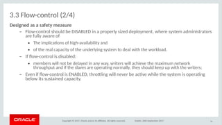 Copyright © 2017, Oracle and/or its afliates. All rights reserved. Dublin, 26th September 2017
3.3 Flow-control (2/4)
Desigoed as a safeity measure
– Flow-control should be DISABLED in a properly sized deployment, where system administrators
are fully aware of
● The implicatons of high-availability and
● of the real capacity of the underlying system to deal with the workload.
– If fow-control is disabled:
● members will not be delayed in any way, writers will achieve the maximum network
throughput and if the slaves are operatng normally, they should keep up with the writers;
– Even if fow-control is ENABLED, throtling will never be actve while the system is operatng
below its sustained capacity.
46
 