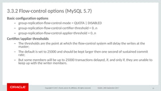Copyright © 2017, Oracle and/or its afliates. All rights reserved. Dublin, 26th September 2017
3.3.2 Flow-control optons (MySQL 5.7)
Basic ciofguratio iptios
– group-replicaton-fow-control-mode = QUOTA | DISABLED
– group-replicaton-fow-control-certfer-threshold = 0..n
– group-replicaton-fow-control-applier-threshold = 0..n
Certfer/applier ithreshilds
– The thresholds are the point at which the fow-control system will delay the writes at the
master;
– The default is set to 25000 and should be kept larger then one second of sustained commit
rate;
– But some members will be up to 25000 transactons delayed, if, and only if, they are unable to
keep up with the writer members.
50
 