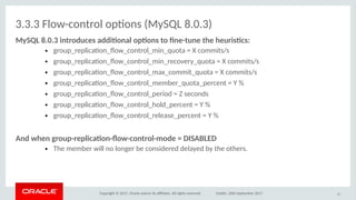 Copyright © 2017, Oracle and/or its afliates. All rights reserved. Dublin, 26th September 2017
3.3.3 Flow-control optons (MySQL 8.0.3)
MySQL 8.0.3 ioitriduces additioal iptios iti foe-ituoe ithe heuristcs:
● group_replicaton_fow_control_min_quota = X commits/s
● group_replicaton_fow_control_min_recovery_quota = X commits/s
● group_replicaton_fow_control_max_commit_quota = X commits/s
● group_replicaton_fow_control_member_quota_percent = Y %
● group_replicaton_fow_control_period = Z seconds
● group_replicaton_fow_control_hold_percent = Y %
● group_replicaton_fow_control_release_percent = Y %
Aod wheo griup-replicatio-fiw-cioitril-mide = DISABLED
● The member will no longer be considered delayed by the others.
51
 