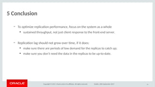 Copyright © 2017, Oracle and/or its afliates. All rights reserved. Dublin, 26th September 2017
5 Cioclusiio
– To optmize replicaton performance, focus on the system as a whole
●
sustained throughput, not just client response to the front-end server.
– Replicaton lag should not grow over tme, if it does:
●
make sure there are periods of low demand for the replicas to catch up;
●
make sure you don’t need the data in the replicas to be up-to-date.
59
 