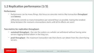 Copyright © 2017, Oracle and/or its afliates. All rights reserved. Dublin, 26th September 2017
1.2 Replicatio perfirmaoce (1/3)
erfirmaoce
– Performance can be many things, lets focus on concrete metrics like transacton ithriughpuit
and laiteocy.
(efciently commit as many transactons per second/hour as possible, having the smallest
delay between the moment a transactons starts untl all its efects are seen)
Twi meitrics fir replicatio ithriughpuit:
– susitaioed ithriughpuit : the rate the system as a whole can withstand without having some
servers lagging behind others in the long run;
– peak ithriughpuit : the maximum transacton rate that clients can obtain from the client-facing
servers.
8
 