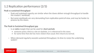 Copyright © 2017, Oracle and/or its afliates. All rights reserved. Dublin, 26th September 2017
1.2 Replicaton performance (2/3)
eak vs susitaioed ithriughpuit
– Peak and sustained capacity are similar when the slaves deliver enough throughput to handle
the masters’ workload;
– But some workloads are very demanding from replicaton point-of-view, and may be harder to
process by the slaves.
The eak iti Susitaioed ithriughpuit gap
– Is an exitra margin that can be used for shirit periids
● someone posts a link to a site on slashdot, or is referenced in the news;
● for some tme that site has more visitors than usual, then returns to normal.
– When demand regularly exceeds sustained throughput, its tme to resize the underlying
system!
9
 
