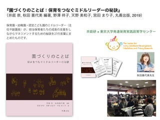 井庭研 × 東京大学発達保育実践政策学センター
秋田喜代美先生
保育園・幼稚園・認定こども園のミドルリーダー（主
任や副園長）が、担当保育者たちの成長の支援をし
ながらマネジメントするための秘訣を27の言葉にま
とめたものです。
『園づくりのことば：保育をつなぐミドルリーダーの秘訣』 
（井庭 崇, 秋田 喜代美 編著, 野澤 祥子, 天野 美和子, 宮田 まり子, 丸善出版, 2019）
 