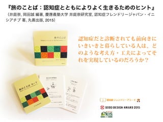 『旅のことば：認知症とともによりよく生きるためのヒント』 
（井庭崇, 岡田誠 編著, 慶應義塾大学 井庭崇研究室, 認知症フレンドリージャパン・イニ
シアチブ 著, 丸善出版, 2015）
認知症だと診断されても前向きに
いきいきと暮らしている人は、ど
のような考え方・工夫によってそ
れを実現しているのだろうか？
 