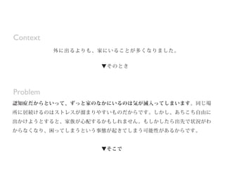 認知症だからといって、ずっと家のなかにいるのは気が滅入ってしまいます。同じ場
所に居続けるのはストレスが溜まりやすいものだからです。しかし、あちこち自由に
出かけようとすると、家族が心配するかもしれません。もしかしたら出先で状況がわ
からなくなり、困ってしまうという事態が起きてしまう可能性があるからです。
▼そこで
自分ひとりで行けて、家族も知っている行きつけの場所をつくります。すでにそのよ
Problem
外に出るよりも、家にいることが多くなりました。
▼そのとき
Context
 