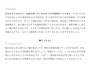 からなくなり、困ってしまうという事態が起きてしまう可能性があるからです。
▼そこで
自分ひとりで行けて、家族も知っている行きつけの場所をつくります。すでにそのよ
うなお気に入りの場所があるのであれば、そこを自分の
「なじみの居場所」だと家族
に伝えておきます。そういう場所を思いつかない場合は、家の近くの喫茶店や小さな
美術館など、居心地のよさそうな場所を探すことからはじめます。家族や親しい知人
と一緒に探すと安心です。よさそうな場所が見つかったら、その場にいる店員さんや
常連さんたちに、ひとこと挨拶をしておくと早くなじむことができるでしょう。
▼そうすると
家のほかに居心地のよい場があることで、
豊かな時間を過ごすことができます。また、
他の人とともにする時間も増えるでしょう。家族にとっても、いつものなじみの居場
所にいるとわかっていれば安心です。万が一、認知症の症状が出て困ったとしても、
なじみの店員さんや常連さんがいれば、状況を理解して対応してくれるでしょう。
Consequence
▼そこで
自分ひとりで行けて、家族も知っている行きつけの場所をつくります。すでにそのよ
うなお気に入りの場所があるのであれば、そこを自分の
「なじみの居場所」だと家族
に伝えておきます。そういう場所を思いつかない場合は、家の近くの喫茶店や小さな
美術館など、居心地のよさそうな場所を探すことからはじめます。家族や親しい知人
と一緒に探すと安心です。よさそうな場所が見つかったら、その場にいる店員さんや
常連さんたちに、ひとこと挨拶をしておくと早くなじむことができるでしょう。
▼そうすると
家のほかに居心地のよい場があることで、
豊かな時間を過ごすことができます。また、
他の人とともにする時間も増えるでしょう。家族にとっても、いつものなじみの居場
所にいるとわかっていれば安心です。万が一、認知症の症状が出て困ったとしても、
なじみの店員さんや常連さんがいれば、状況を理解して対応してくれるでしょう。
Solution
 