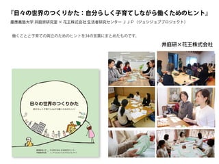 『日々の世界のつくりかた：自分らしく子育てしながら働くためのヒント』
慶應義塾大学 井庭崇研究室 × 花王株式会社 生活者研究センター ＪＪＰ（ジョシジョブプロジェクト）
井庭研×花王株式会社
働くことと子育ての両立のためのヒントを34の言葉にまとめたものです。
 