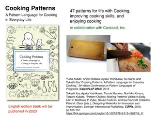 Cooking Patterns
in collaboration with Cookpad, Inc.
47 patterns for life with Cooking,
improving cooking skills, and
enjoying cooking
Yuma Akado, Shiori Shibata, Ayaka Yoshikawa, Aki Sano, and
Takashi Iba “Cooking Patterns: A Pattern Language for Everyday
Cooking,” 5th Asian Conference on Pattern Languages of
Programs (AsianPLoP 2016), 2016
English edition book will be
published in 2020
A Pattern Language for Cooking
in Everyday Life
Takashi Iba, Ayaka Yoshikawa, Tomoki Kaneko, Norihiko Kimura,
Tetsuro Kubota, “Pattern Objects: Making Patterns Visible in Daily
Life” in Matthaus P. Zylka, Hauke Fuehres, Andrea Fronzetti Colladon,
Peter A. Gloor (eds.), Designing Networks for Innovation and
Improvisation, Springer International Publishing, COINs, 2016,
pp.105-112 
https://link.springer.com/chapter/10.1007/978-3-319-42697-6_11
Shiori Shibata
Takashi Iba Yuma Akado
Ayaka Yoshikawa
Cooking Patterns
A Pattern Language for
Cooking in Everyday Life
 