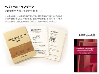 サバイバル・ランゲージ
大地震を生き抜くための知恵 カード
井庭研×大木研
Survival Language is a pattern language to support survival when
a catastrophic earthquake occurs. The basis of this proposal
comes from the problem that although countries like Japan have
experienced numerous catastrophic earthquakes, avoidable
tragedies continue to be repeated because knowledge about
disaster risk reduction has not been disseminated effectively.
Survival Language is focused specifically at the individual level. It
is true that there are many levels of community and governmental
support when a catastrophic earthquake occurs. However, such
supports are useless if individuals do not survive. It is critical to
individual survival to provide techniques for immediate personal
implementation when an earthquake occurs.
Survival Language seeks to support immediate decisions before,
during, and after an earthquake strikes, and to recall earthquake
safety measures even in ordinary moments of daily life.
Tomoki Furukawazono is a Ph.D. candidate in the Graduate
School of Media and Governance at Keio University. He is a senior
visiting researcher of Keio Research Institute of SFC. He earned a
Master of Media and Governance at the Graduate School of
Media and Governance, Keio University. Furukawazono is currently
the leader of Survival Language Project. He studies the thought of
Christopher Alexander, the father of Pattern Languages.
Takashi Iba is an associate professor at the Faculty of Policy
Management at Keio University, Japan. He received a Ph.D. in
Media and Governance from Keio University in 2003. Collaborating
with his students, Dr. Iba created many pattern languages
concerning human actions. He authored Learning Patterns (2014),
Presentation Patterns (2014), and Collaboration Patterns (2014).
Survival Language
A Pattern Language for Surviving Earthquakes
Tomoki Furukawazono & Takashi Iba
with Survival Language Project
CreativeShift
Survival
Language
-
A
Pattern
Language
for
Surviving
Earthquakes
大地震への備と、地震発生時の緊急行動、発生直後の行動についての心得
が20の言葉にまとめられています。家庭や学校等で、こういうカードを用
いた対話をして防災意識を高めていただくために制作されました。
 