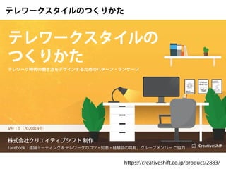 株式会社クリエイティブシフト 制作
Facebook「遠隔ミーティング & テレワークのコツ・知恵・経験談の共有」グループメンバー ご協力
Ver 1.0（2020年9月）
テレワーク時代の働き方をデザインするためのパターン・ランゲージ
テレワークスタイルの
つくりかた
テレワークスタイルのつくりかた
https://creativeshift.co.jp/product/2883/
 