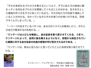 「それが未知なるプロセスを教えるというより、すでに私たちの身体に備
わっている内なるプロセスを開発してくれることが分かる。生き生きとし
た建物の作り方をすでに知っていながら、それが私たちの内部で凍結して
いることが分かる。分かっていながらそれを使うのが怖いのである。恐怖
ですくんでしまっている。」
「一つ一つの生きているパタンは、ある力のシステムを解消したり、それら
が自力で解消するのを助ける。」
「ランゲージは人びとを解放し、自分自身を取り戻させてくれる。つまり、
ランゲージによって、自然に振る舞えるようになり、世間から抑圧されてい
た建築に対する自分自身の内奥の感情が呼び覚まされるのである。」
「ランゲージは、取るに足らないと思っていたことに自信を取り戻させてく
れる。」
クリストファー・アレグザンダー, 『時を超えた建設の道』,
鹿島出版会, 1993（原著 1979）
 