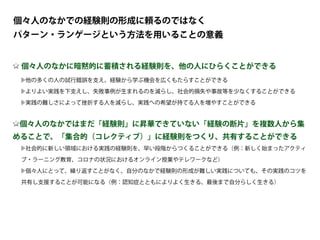 個々人のなかに暗黙的に蓄積される経験則を、他の人にひらくことができる
他の多くの人の試行錯誤を支え、経験から学ぶ機会を広くもたらすことができる
よりよい実践を下支えし、失敗事例が生まれるのを減らし、社会的損失や事故等を少なくすることができる
実践の難しさによって挫折する人を減らし、実践への希望が持てる人を増やすことができる
個々人のなかではまだ「経験則」に昇華できていない「経験の断片」を複数人から集
めることで、「集合的（コレクティブ）」に経験則をつくり、共有することができる
社会的に新しい領域における実践の経験則を、早い段階からつくることができる（例：新しく始まったアクティ
ブ・ラーニング教育、コロナの状況におけるオンライン授業やテレワークなど）
個々人にとって、繰り返すことがなく、自分のなかで経験則の形成が難しい実践についても、その実践のコツを
共有し支援することが可能になる（例：認知症とともによりよく生きる、最後まで自分らしく生きる）
個々人のなかでの経験則の形成に頼るのではなく
パターン・ランゲージという方法を用いることの意義
 