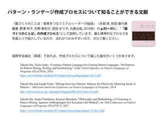 パターン・ランゲージ作成プロセスについて知ることができる文献
『園づくりのことば：保育をつなぐミドルリーダーの秘訣』（井庭 崇, 秋田 喜代美
編著, 野澤 祥子, 天野 美和子, 宮田 まり子, 丸善出版, 2019年）の p.85∼93に、 「園
づくりのことば」の作成プロセス として説明しています。最も標準的なプロセスを
写真入りで紹介しているので、流れがつかみやすいので、ぜひご覧ください。
国際学会論文（英語）であれば、作成プロセスについて論じた論文がいくつかあります。
Takashi Iba, Taichi Isaku, “Creating a Pattern Language for Creating Pattern Languages: 364 Patterns
for Pattern Mining, Writing, and Symbolizing,” in the 23rd Conference on Pattern Languages of
Programs (PLoP2016), 2016
https://www.hillside.net/plop/2016/papers/proceedings/papers/iba-2.pdf
https://www.hillside.net/plop/2017/papers/proceedings/papers/12-iba-2.pdf
Takashi Iba, Ayaka Yoshikawa, Konomi Munakata, "Philosophy and Methodology of Clustering in
Pattern Mining: Japanese Anthropologist Jiro Kawakita’s KJ Method", the 24th Conference on Pattern
Languages of Programs (PLoP2017), 2017
Takashi Iba and Joseph Yoder, “Mining Interview Patterns: Patterns for Effectively Obtaining Seeds of
Patterns,” 10th Latin American Conference on Pattern Languages of Programs, 2014
http://web.sfc.keio.ac.jp/~iba/papers/SugarloafPLoP14_Interview.pdf
 