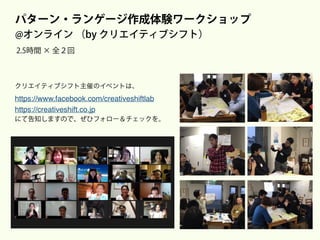 パターン・ランゲージ作成体験ワークショップ
@オンライン （by クリエイティブシフト）
2.5時間 × 全２回
次回、初回は10月の
クリエイティブシフト主催のイベントは、
https://www.facebook.com/creativeshiftlab 
https://creativeshift.co.jp
にて告知しますので、ぜひフォロー＆チェックを。
 