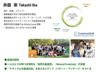 Takashi Iba
井庭 崇
博士（政策・メディア）
慶應義塾大学SFC 総合政策学部 教授
慶應義塾大学クリエイティブ・ラーニング・ラボ 代表
株式会社クリエイティブシフト 代表取締役社長
国際学術NPO組織 The Hillside Group 理事
一般社団法人 みつかる＋わかる 理事
CreativeShift
The Pattern Language Company
● 創造の研究
● 一人ひとりが持つ日常的な「自然な創造性」（Natural Creativity）の支援
● 「ナチュラルな創造社会」を支えるメディア（パターン・ランゲージ）をつくる
 