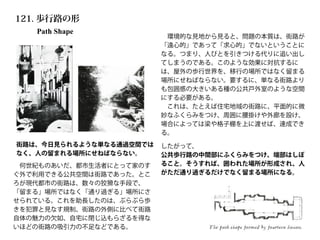 Path Shape
121. 歩行路の形
街路は、今日見られるような単なる通過空間では
なく、人の留まれる場所にせねばならない。
 何世紀ものあいだ、都市生活者にとって家のす
ぐ外で利用できる公共空間は街路であった。とこ
ろが現代都市の街路は、数々の狡猾な手段で、
「留まる」場所ではなく「通り過ぎる」場所にさ
せられている。これを助長したのは、ぶらぶら歩
きを犯罪と見なす規制、街路の外側に比べて街路
自体の魅力の欠如、自宅に閉じ込もらざるを得な
いほどの街路の吸引力の不足などである。
 環境的な見地から見ると、問題の本質は、街路が
「遠心的」であって「求心的」でないということに
なる。つまり、人びとを引きつける代りに追い出し
てしまうのである。このような効果に対抗するに
は、屋外の歩行世界を、移行の場所ではなく留まる
場所にせねばならない。要するに、単なる街路より
も包囲感の大きいある種の公共戸外室のような空間
にする必要がある。
 これは、たとえば住宅地域の街路に、平面的に微
妙なふくらみをつけ、周囲に腰掛けや外廊を設け、
場合によっては梁や格子棚を上に渡せば、達成でき
る。
したがって、
公共歩行路の中間部にふくらみをつけ、端部はしぼ
ること。そうすれば、囲われた場所が形成され、人
がただ通り過ぎるだけでなく留まる場所になる。
 