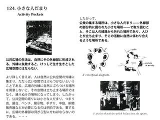 Activity Pockets
124. 小さな人だまり
公共広場の生活は、自然にその外縁部に形成され
る。外縁に失敗すると、けっして生き生きとした
広場空間にはならない。
より詳しく言えば、人は自然に公共空間の外縁に
集まり、だだっ広い空間ではぶらつかないという
ことである。広場の外縁に自然にぶらつける場所
を用意しないと、その空間は立ち止まる場所では
なく、通りぬけの場所になってしまう。したがっ
て、公共空間の周りには小さな人だまり、つまり
店、屋台、ベンチ、展示物、手すり、中庭、新聞
販売器などが必要になるのは明白である。要する
に、広場の外縁部は貝がら型にせねばならないの
である。・・・
したがって、
公衆の集まる場所は、小さな人だまり̶̶外縁部
の部分的に囲われた小さな場所̶̶で取り囲むこ
と。そこは人の経路から外れた場所であり、人び
とが立ち止まり、そこの活動に自然に係わり合え
るような場所である。
 