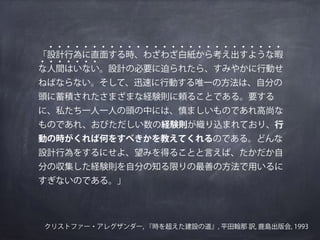 「設計行為に直面する時、わざわざ白紙から考え出すような暇
な人間はいない。設計の必要に迫られたら、すみやかに行動せ
ねばならない。そして、迅速に行動する唯一の方法は、自分の
頭に蓄積されたさまざまな経験則に頼ることである。要する
に、私たち一人一人の頭の中には、慎ましいものであれ高尚な
ものであれ、おびただしい数の経験則が織り込まれており、行
動の時がくれば何をすべきかを教えてくれるのである。どんな
設計行為をするにせよ、望みを得ることと言えば、たかだか自
分の収集した経験則を自分の知る限りの最善の方法で用いるに
すぎないのである。」
クリストファー・アレグザンダー, 『時を超えた建設の道』, 平田翰那 訳, 鹿島出版会, 1993
・・・・・・・・・・・・・・・・・・・・・・・・・・・
・・・・・・・
 
