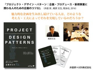 『プロジェクト・デザイン・パターン：企画・プロデュース・新規事業に
携わる人のための企画のコツ32』（井庭 崇 , 梶原 文生, 翔泳社, 2016）
井庭研×UDS株式会社
梶原文生
魅力的な企画を生み出し続けている人は、どのような
考え方・工夫によってそれを実現しているのだろうか？
 