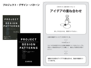 プロジェクト・デザイン・パターン
Project-Design Principles
Become a Real Customer
Direct Sourcing
On-The-Spot Feeling
Chance Taker
Personal Stock of Resources
Proto-Planning
Imagination Gap
Studying Not-So-Good Cases
Nutritious Information
Undiscovered Wants
Forgotten Potentials
Idea Coupling
Thorough Listing
Interactive Scoring
Graduated Consultations
Room for Commitment
Thinking with Reality
Unearth the Reason
Fundamental Values
Approach Search
Points of Play
Killer Pitch
Review in their Shoes
Incorporating the Future
Expansion of Interests
Combination of Strengths
Three Role Models
Empathetic Partners
Flat Collaboration
Professional Opinion
Pleasant Memories
P R O J E C T
D E S I G N
P A T T E R N S
プ ロ ジ ェクト・デ ザ イ ン・パ タ ーン
カ ード
C A R D S
その状況において
そこで
アイデアの重ね合わせ
新しさを生むのは、要素だけではない。
CREATE ● 企画の要 ● NO. 13
複数の方向性のアイデアを重ね合わせ、独自の価値をつ
くりあげる。
ひとつの方向性だけから企画の価値をつくり込もうとしても、
突出した独自性を出すことは難しく、競合との差別化を図り
にくい。
企画の価値やコンセプトを考えている。
 