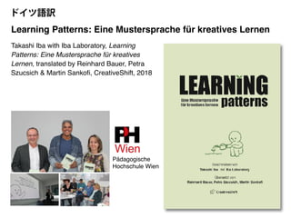 Takashi Iba with Iba Laboratory, Learning
Patterns: Eine Mustersprache für kreatives
Lernen, translated by Reinhard Bauer, Petra
Szucsich & Martin Sankofi, CreativeShift, 2018
Learning Patterns: Eine Mustersprache für kreatives Lernen
Pädagogische
Hochschule Wien
ドイツ語訳
 