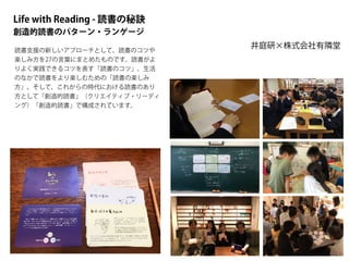 Life with Reading - 読書の秘訣
創造的読書のパターン・ランゲージ
井庭研×株式会社有隣堂
読書支援の新しいアプローチとして、読書のコツや
楽しみ方を27の言葉にまとめたものです。読書がよ
りよく実践できるコツを表す「読書のコツ」、生活
のなかで読書をより楽しむための「読書の楽しみ
方」、そして、これからの時代における読書のあり
方として「創造的読書」（クリエイティブ・リーディ
ング）「創造的読書」で構成されています。
 