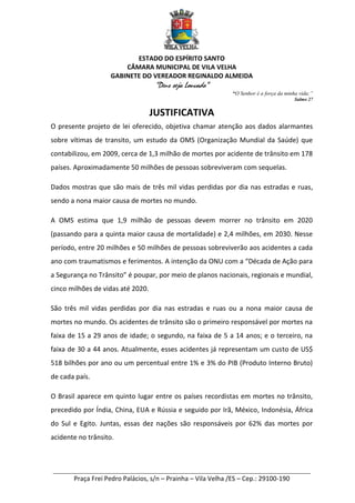 ESTADO DO ESPÍRITO SANTO
CÂMARA MUNICIPAL DE VILA VELHA
GABINETE DO VEREADOR REGINALDO ALMEIDA
“Deus seja Louvado”
“O Senhor é a força da minha vida;”
Salmo 27
________________________________________________________________________
Praça Frei Pedro Palácios, s/n – Prainha – Vila Velha /ES – Cep.: 29100-190
JUSTIFICATIVA
O presente projeto de lei oferecido, objetiva chamar atenção aos dados alarmantes
sobre vítimas de transito, um estudo da OMS (Organização Mundial da Saúde) que
contabilizou, em 2009, cerca de 1,3 milhão de mortes por acidente de trânsito em 178
países. Aproximadamente 50 milhões de pessoas sobreviveram com sequelas.
Dados mostras que são mais de três mil vidas perdidas por dia nas estradas e ruas,
sendo a nona maior causa de mortes no mundo.
A OMS estima que 1,9 milhão de pessoas devem morrer no trânsito em 2020
(passando para a quinta maior causa de mortalidade) e 2,4 milhões, em 2030. Nesse
período, entre 20 milhões e 50 milhões de pessoas sobreviverão aos acidentes a cada
ano com traumatismos e ferimentos. A intenção da ONU com a “Década de Ação para
a Segurança no Trânsito” é poupar, por meio de planos nacionais, regionais e mundial,
cinco milhões de vidas até 2020.
São três mil vidas perdidas por dia nas estradas e ruas ou a nona maior causa de
mortes no mundo. Os acidentes de trânsito são o primeiro responsável por mortes na
faixa de 15 a 29 anos de idade; o segundo, na faixa de 5 a 14 anos; e o terceiro, na
faixa de 30 a 44 anos. Atualmente, esses acidentes já representam um custo de US$
518 bilhões por ano ou um percentual entre 1% e 3% do PIB (Produto Interno Bruto)
de cada país.
O Brasil aparece em quinto lugar entre os países recordistas em mortes no trânsito,
precedido por Índia, China, EUA e Rússia e seguido por Irã, México, Indonésia, África
do Sul e Egito. Juntas, essas dez nações são responsáveis por 62% das mortes por
acidente no trânsito.
 