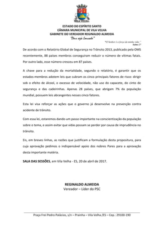 ESTADO DO ESPÍRITO SANTO
CÂMARA MUNICIPAL DE VILA VELHA
GABINETE DO VEREADOR REGINALDO ALMEIDA
“Deus seja Louvado”
“O Senhor é a força da minha vida;”
Salmo 27
________________________________________________________________________
Praça Frei Pedro Palácios, s/n – Prainha – Vila Velha /ES – Cep.: 29100-190
De acordo com o Relatório Global de Segurança no Trânsito 2013, publicado pela OMS
recentemente, 88 países membros conseguiram reduzir o número de vítimas fatais.
Por outro lado, esse número cresceu em 87 países.
A chave para a redução da mortalidade, segundo o relatório, é garantir que os
estados-membros adotem leis que cubram os cinco principais fatores de risco: dirigir
sob o efeito de álcool, o excesso de velocidade, não uso do capacete, do cinto de
segurança e das cadeirinhas. Apenas 28 países, que abrigam 7% da população
mundial, possuem leis abrangentes nesses cinco fatores.
Esta lei visa reforçar as ações que o governo já desenvolve na prevenção contra
acidente de trânsito.
Com essa lei, estaremos dando um passo importante na conscientização da população
sobre o tema, e assim evitar que vidas possam se perder por causa de imprudência no
trânsito.
Eis, em breves linhas, as razões que justificam a formulação desta propositura, para
cuja aprovação pedimos o indispensável apoio dos nobres Pares para a aprovação
desta importante matéria.
SALA DAS SESSÕES, em Vila Velha - ES, 20 de abril de 2017.
REGINALDO ALMEIDA
Vereador – Líder do PSC
 