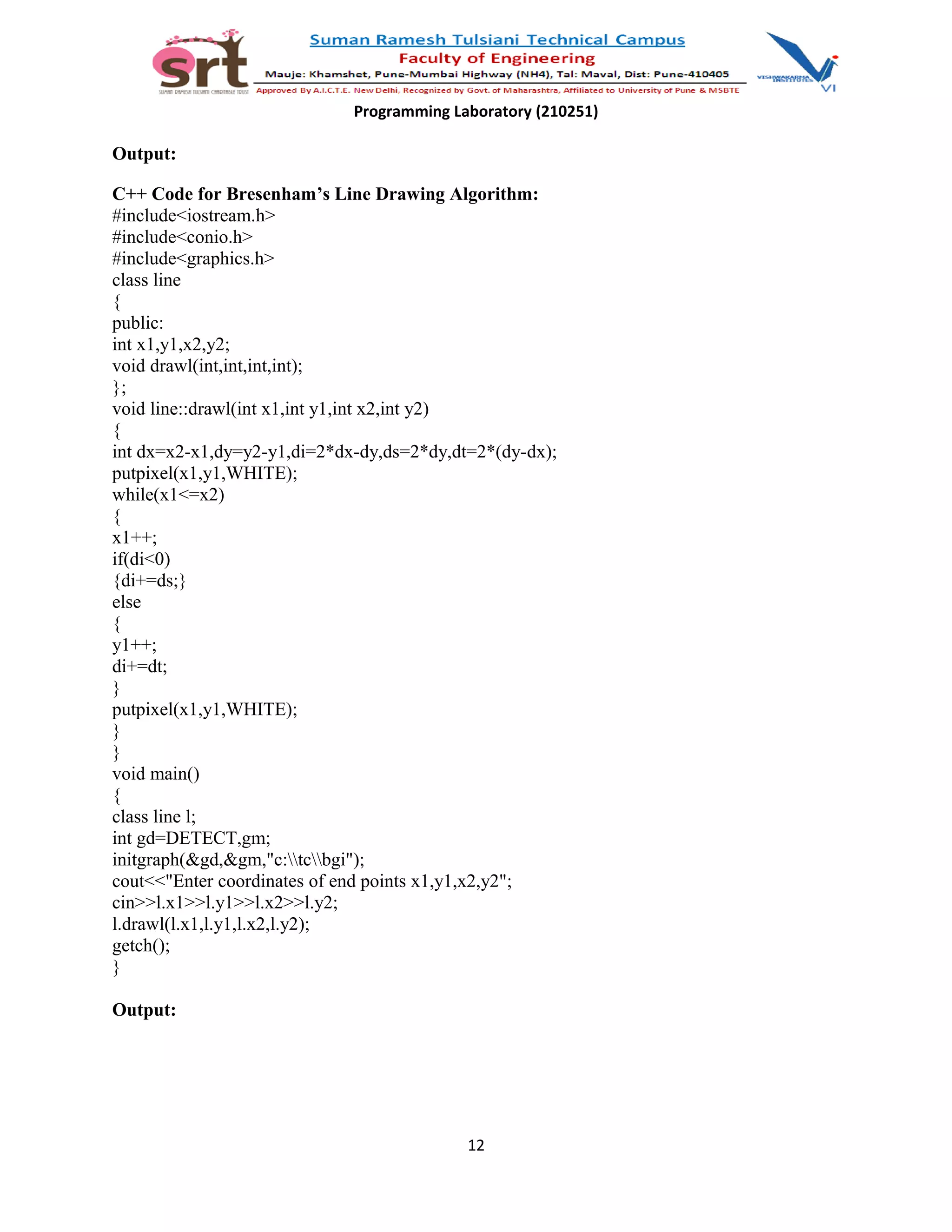 Programming Laboratory (210251)
Output:
C++ Code for Bresenham’s Line Drawing Algorithm:
#include<iostream.h>
#include<conio.h>
#include<graphics.h>
class line
{
public:
int x1,y1,x2,y2;
void drawl(int,int,int,int);
};
void line::drawl(int x1,int y1,int x2,int y2)
{
int dx=x2-x1,dy=y2-y1,di=2*dx-dy,ds=2*dy,dt=2*(dy-dx);
putpixel(x1,y1,WHITE);
while(x1<=x2)
{
x1++;
if(di<0)
{di+=ds;}
else
{
y1++;
di+=dt;
}
putpixel(x1,y1,WHITE);
}
}
void main()
{
class line l;
int gd=DETECT,gm;
initgraph(&gd,&gm,"c:tcbgi");
cout<<"Enter coordinates of end points x1,y1,x2,y2";
cin>>l.x1>>l.y1>>l.x2>>l.y2;
l.drawl(l.x1,l.y1,l.x2,l.y2);
getch();
}
Output:
12
 