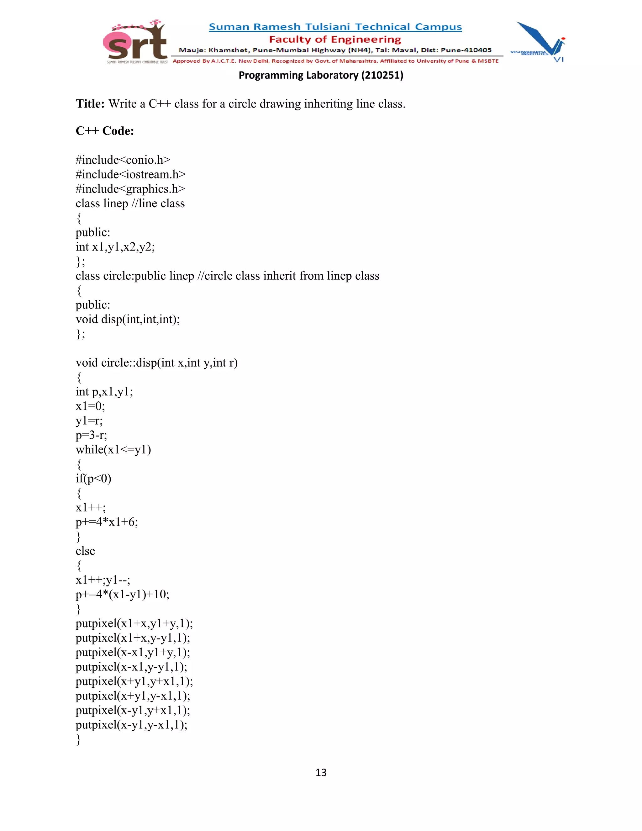Programming Laboratory (210251)
Title: Write a C++ class for a circle drawing inheriting line class.
C++ Code:
#include<conio.h>
#include<iostream.h>
#include<graphics.h>
class linep //line class
{
public:
int x1,y1,x2,y2;
};
class circle:public linep //circle class inherit from linep class
{
public:
void disp(int,int,int);
};
void circle::disp(int x,int y,int r)
{
int p,x1,y1;
x1=0;
y1=r;
p=3-r;
while(x1<=y1)
{
if(p<0)
{
x1++;
p+=4*x1+6;
}
else
{
x1++;y1--;
p+=4*(x1-y1)+10;
}
putpixel(x1+x,y1+y,1);
putpixel(x1+x,y-y1,1);
putpixel(x-x1,y1+y,1);
putpixel(x-x1,y-y1,1);
putpixel(x+y1,y+x1,1);
putpixel(x+y1,y-x1,1);
putpixel(x-y1,y+x1,1);
putpixel(x-y1,y-x1,1);
}
13
 
