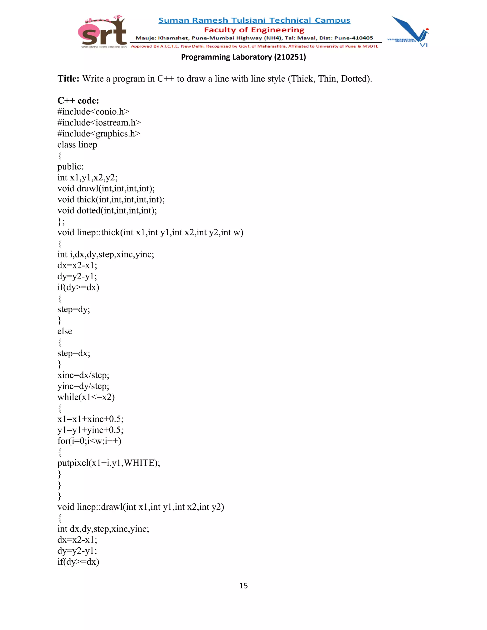 Programming Laboratory (210251)
Title: Write a program in C++ to draw a line with line style (Thick, Thin, Dotted).
C++ code:
#include<conio.h>
#include<iostream.h>
#include<graphics.h>
class linep
{
public:
int x1,y1,x2,y2;
void drawl(int,int,int,int);
void thick(int,int,int,int,int);
void dotted(int,int,int,int);
};
void linep::thick(int x1,int y1,int x2,int y2,int w)
{
int i,dx,dy,step,xinc,yinc;
dx=x2-x1;
dy=y2-y1;
if(dy>=dx)
{
step=dy;
}
else
{
step=dx;
}
xinc=dx/step;
yinc=dy/step;
while(x1<=x2)
{
x1=x1+xinc+0.5;
y1=y1+yinc+0.5;
for(i=0;i<w;i++)
{
putpixel(x1+i,y1,WHITE);
}
}
}
void linep::drawl(int x1,int y1,int x2,int y2)
{
int dx,dy,step,xinc,yinc;
dx=x2-x1;
dy=y2-y1;
if(dy>=dx)
15
 