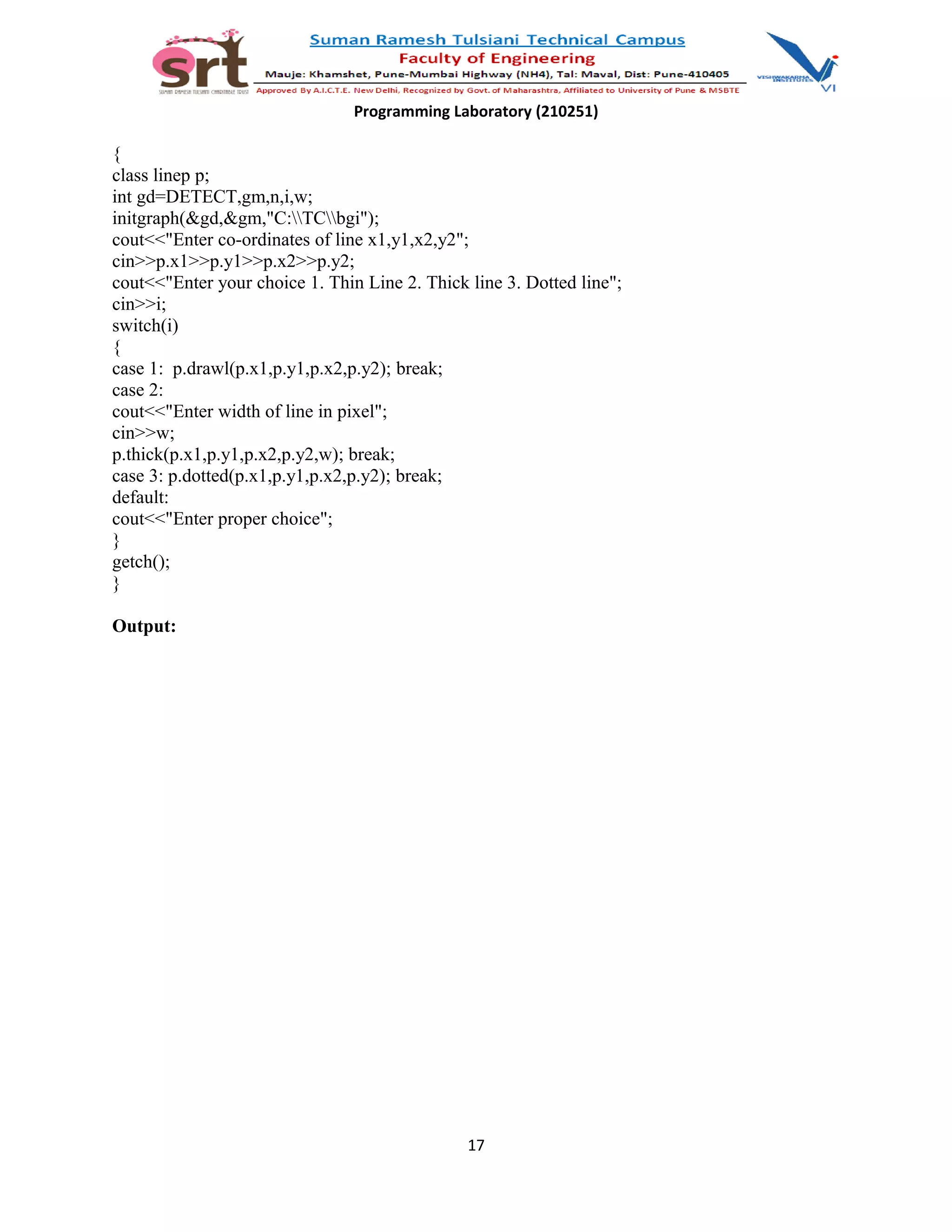 Programming Laboratory (210251)
{
class linep p;
int gd=DETECT,gm,n,i,w;
initgraph(&gd,&gm,"C:TCbgi");
cout<<"Enter co-ordinates of line x1,y1,x2,y2";
cin>>p.x1>>p.y1>>p.x2>>p.y2;
cout<<"Enter your choice 1. Thin Line 2. Thick line 3. Dotted line";
cin>>i;
switch(i)
{
case 1: p.drawl(p.x1,p.y1,p.x2,p.y2); break;
case 2:
cout<<"Enter width of line in pixel";
cin>>w;
p.thick(p.x1,p.y1,p.x2,p.y2,w); break;
case 3: p.dotted(p.x1,p.y1,p.x2,p.y2); break;
default:
cout<<"Enter proper choice";
}
getch();
}
Output:
17
 