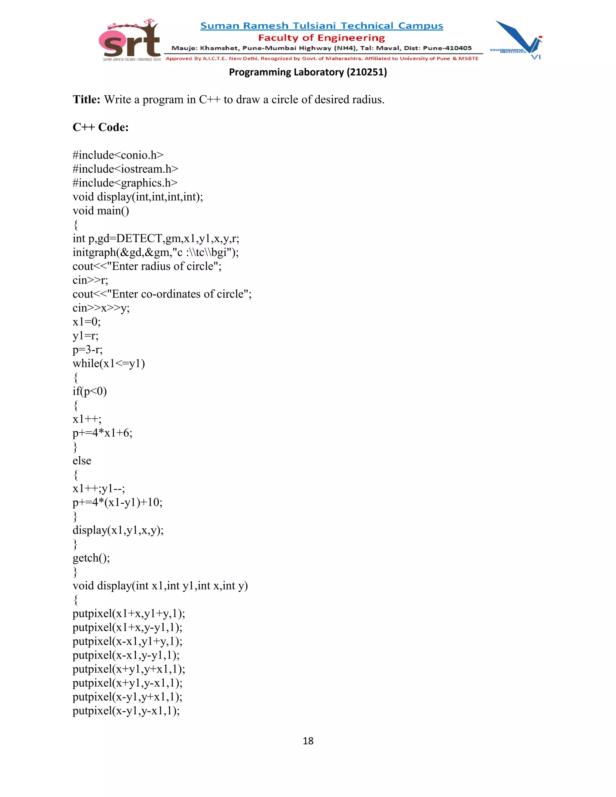 Programming Laboratory (210251)
Title: Write a program in C++ to draw a circle of desired radius.
C++ Code:
#include<conio.h>
#include<iostream.h>
#include<graphics.h>
void display(int,int,int,int);
void main()
{
int p,gd=DETECT,gm,x1,y1,x,y,r;
initgraph(&gd,&gm,"c :tcbgi");
cout<<"Enter radius of circle";
cin>>r;
cout<<"Enter co-ordinates of circle";
cin>>x>>y;
x1=0;
y1=r;
p=3-r;
while(x1<=y1)
{
if(p<0)
{
x1++;
p+=4*x1+6;
}
else
{
x1++;y1--;
p+=4*(x1-y1)+10;
}
display(x1,y1,x,y);
}
getch();
}
void display(int x1,int y1,int x,int y)
{
putpixel(x1+x,y1+y,1);
putpixel(x1+x,y-y1,1);
putpixel(x-x1,y1+y,1);
putpixel(x-x1,y-y1,1);
putpixel(x+y1,y+x1,1);
putpixel(x+y1,y-x1,1);
putpixel(x-y1,y+x1,1);
putpixel(x-y1,y-x1,1);
18
 