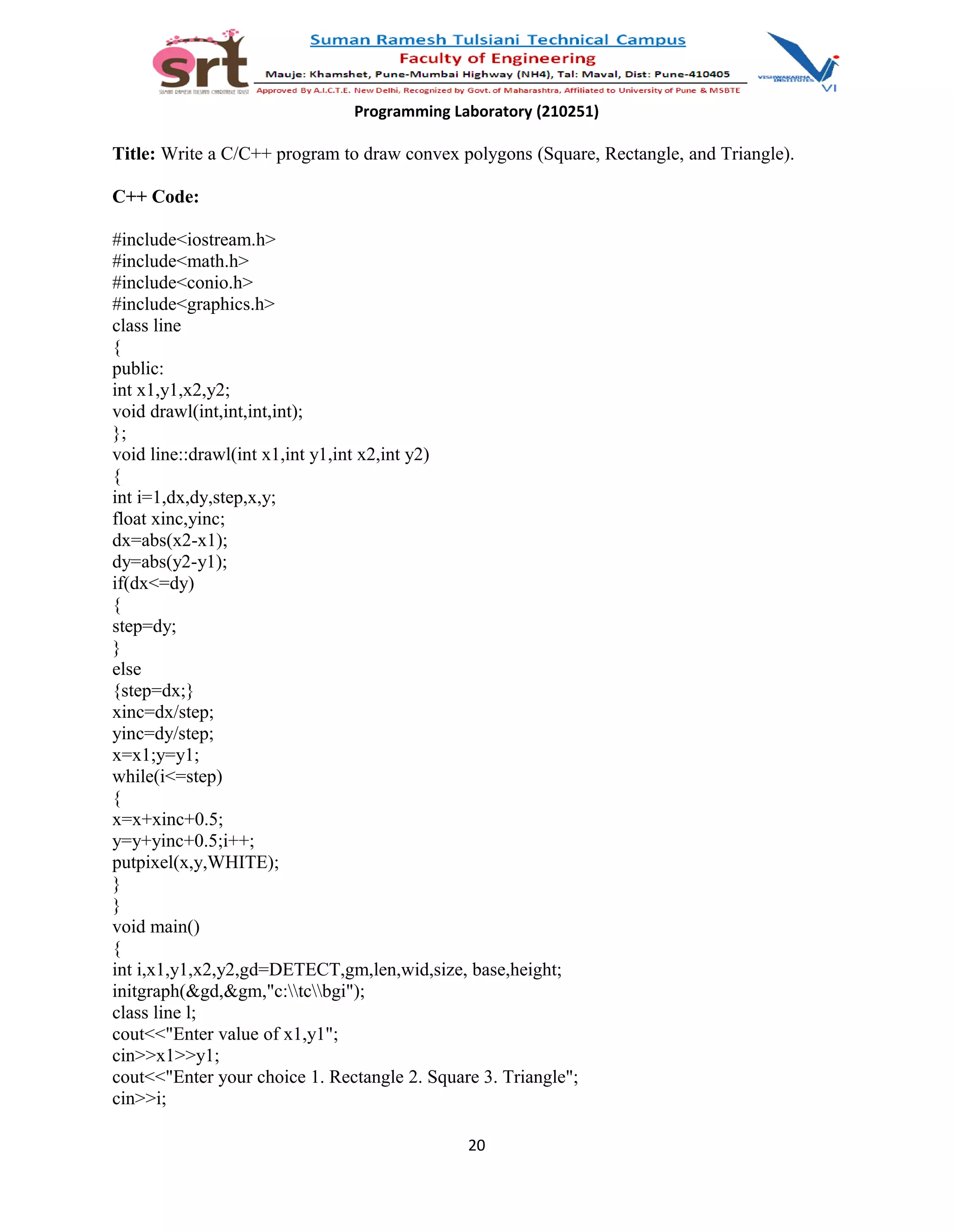 Programming Laboratory (210251)
Title: Write a C/C++ program to draw convex polygons (Square, Rectangle, and Triangle).
C++ Code:
#include<iostream.h>
#include<math.h>
#include<conio.h>
#include<graphics.h>
class line
{
public:
int x1,y1,x2,y2;
void drawl(int,int,int,int);
};
void line::drawl(int x1,int y1,int x2,int y2)
{
int i=1,dx,dy,step,x,y;
float xinc,yinc;
dx=abs(x2-x1);
dy=abs(y2-y1);
if(dx<=dy)
{
step=dy;
}
else
{step=dx;}
xinc=dx/step;
yinc=dy/step;
x=x1;y=y1;
while(i<=step)
{
x=x+xinc+0.5;
y=y+yinc+0.5;i++;
putpixel(x,y,WHITE);
}
}
void main()
{
int i,x1,y1,x2,y2,gd=DETECT,gm,len,wid,size, base,height;
initgraph(&gd,&gm,"c:tcbgi");
class line l;
cout<<"Enter value of x1,y1";
cin>>x1>>y1;
cout<<"Enter your choice 1. Rectangle 2. Square 3. Triangle";
cin>>i;
20
 