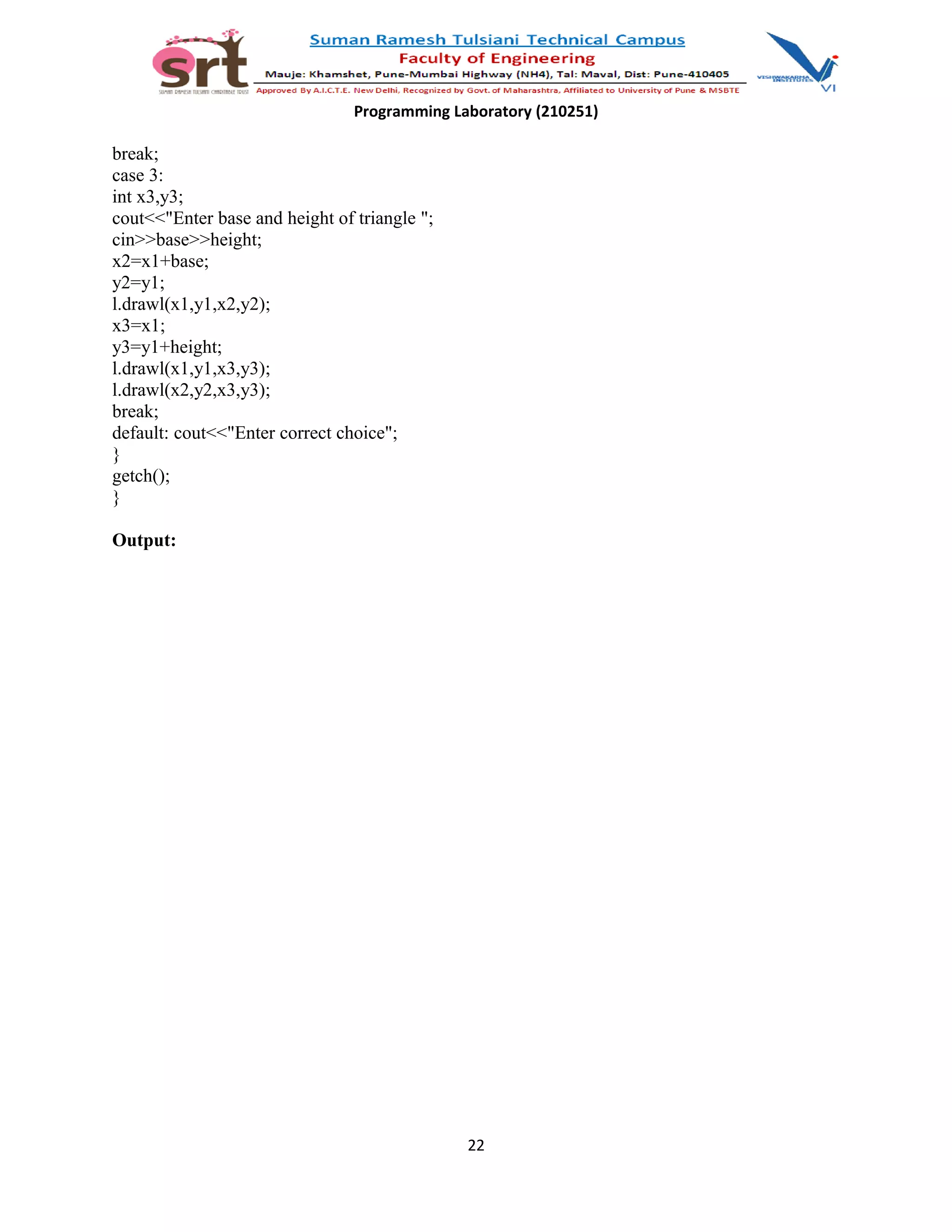 Programming Laboratory (210251)
break;
case 3:
int x3,y3;
cout<<"Enter base and height of triangle ";
cin>>base>>height;
x2=x1+base;
y2=y1;
l.drawl(x1,y1,x2,y2);
x3=x1;
y3=y1+height;
l.drawl(x1,y1,x3,y3);
l.drawl(x2,y2,x3,y3);
break;
default: cout<<"Enter correct choice";
}
getch();
}
Output:
22
 