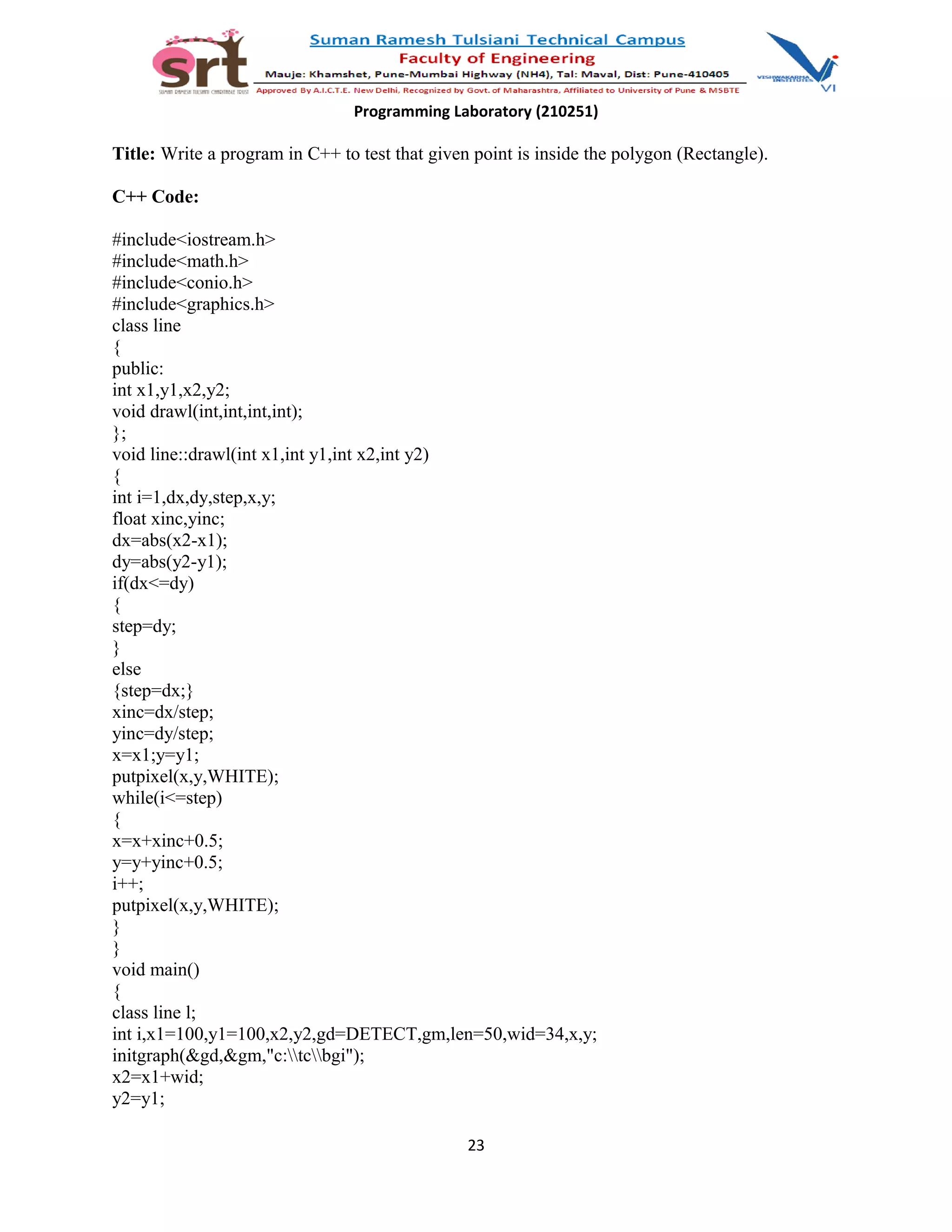 Programming Laboratory (210251)
Title: Write a program in C++ to test that given point is inside the polygon (Rectangle).
C++ Code:
#include<iostream.h>
#include<math.h>
#include<conio.h>
#include<graphics.h>
class line
{
public:
int x1,y1,x2,y2;
void drawl(int,int,int,int);
};
void line::drawl(int x1,int y1,int x2,int y2)
{
int i=1,dx,dy,step,x,y;
float xinc,yinc;
dx=abs(x2-x1);
dy=abs(y2-y1);
if(dx<=dy)
{
step=dy;
}
else
{step=dx;}
xinc=dx/step;
yinc=dy/step;
x=x1;y=y1;
putpixel(x,y,WHITE);
while(i<=step)
{
x=x+xinc+0.5;
y=y+yinc+0.5;
i++;
putpixel(x,y,WHITE);
}
}
void main()
{
class line l;
int i,x1=100,y1=100,x2,y2,gd=DETECT,gm,len=50,wid=34,x,y;
initgraph(&gd,&gm,"c:tcbgi");
x2=x1+wid;
y2=y1;
23
 