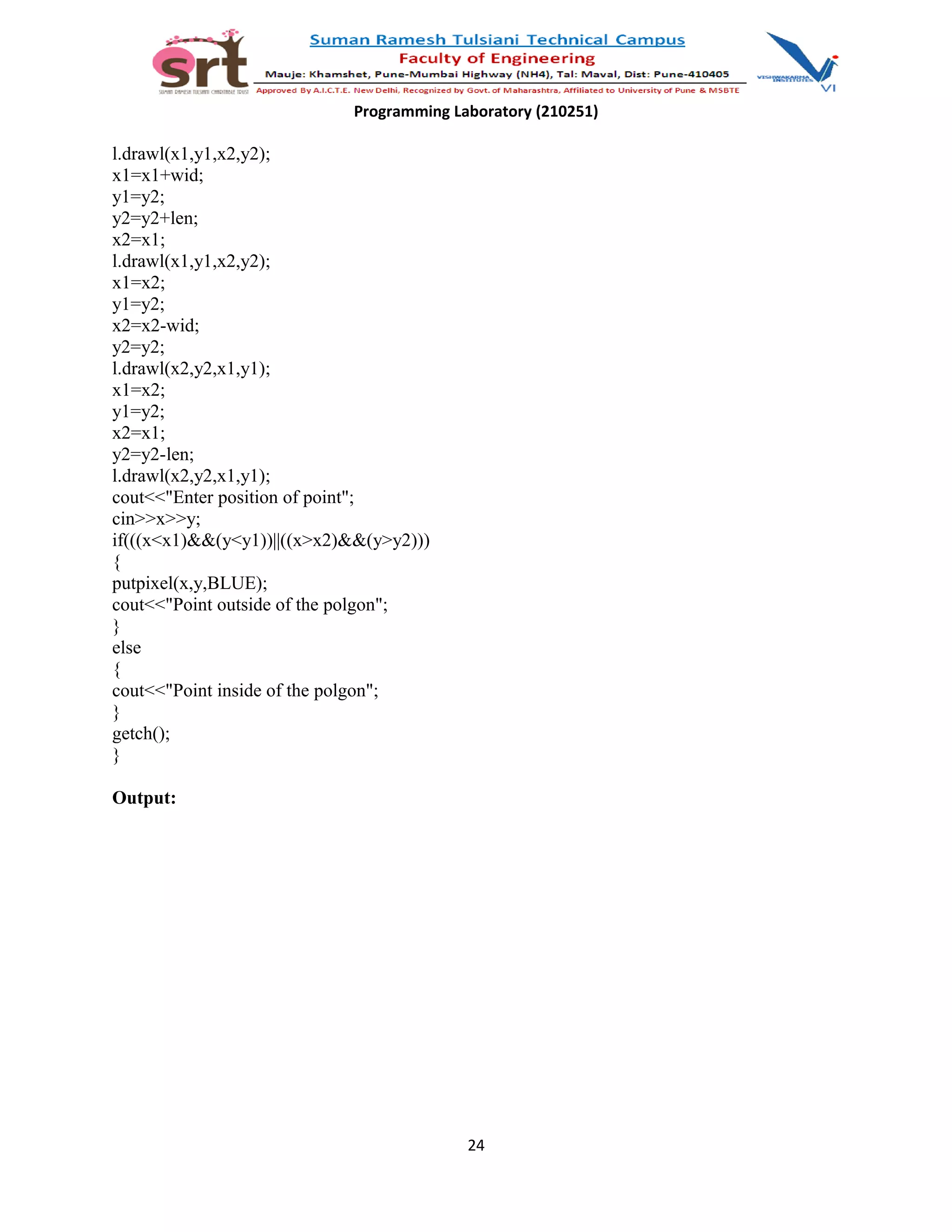 Programming Laboratory (210251)
l.drawl(x1,y1,x2,y2);
x1=x1+wid;
y1=y2;
y2=y2+len;
x2=x1;
l.drawl(x1,y1,x2,y2);
x1=x2;
y1=y2;
x2=x2-wid;
y2=y2;
l.drawl(x2,y2,x1,y1);
x1=x2;
y1=y2;
x2=x1;
y2=y2-len;
l.drawl(x2,y2,x1,y1);
cout<<"Enter position of point";
cin>>x>>y;
if(((x<x1)&&(y<y1))||((x>x2)&&(y>y2)))
{
putpixel(x,y,BLUE);
cout<<"Point outside of the polgon";
}
else
{
cout<<"Point inside of the polgon";
}
getch();
}
Output:
24
 