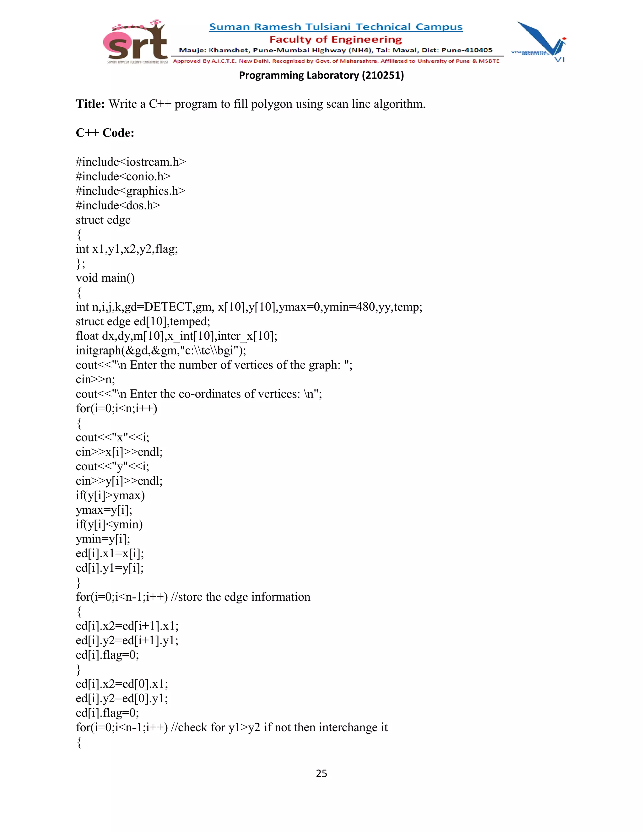 Programming Laboratory (210251)
Title: Write a C++ program to fill polygon using scan line algorithm.
C++ Code:
#include<iostream.h>
#include<conio.h>
#include<graphics.h>
#include<dos.h>
struct edge
{
int x1,y1,x2,y2,flag;
};
void main()
{
int n,i,j,k,gd=DETECT,gm, x[10],y[10],ymax=0,ymin=480,yy,temp;
struct edge ed[10],temped;
float dx,dy,m[10],x_int[10],inter_x[10];
initgraph(&gd,&gm,"c:tcbgi");
cout<<"n Enter the number of vertices of the graph: ";
cin>>n;
cout<<"n Enter the co-ordinates of vertices: n";
for(i=0;i<n;i++)
{
cout<<"x"<<i;
cin>>x[i]>>endl;
cout<<"y"<<i;
cin>>y[i]>>endl;
if(y[i]>ymax)
ymax=y[i];
if(y[i]<ymin)
ymin=y[i];
ed[i].x1=x[i];
ed[i].y1=y[i];
}
for(i=0;i<n-1;i++) //store the edge information
{
ed[i].x2=ed[i+1].x1;
ed[i].y2=ed[i+1].y1;
ed[i].flag=0;
}
ed[i].x2=ed[0].x1;
ed[i].y2=ed[0].y1;
ed[i].flag=0;
for(i=0;i<n-1;i++) //check for y1>y2 if not then interchange it
{
25
 