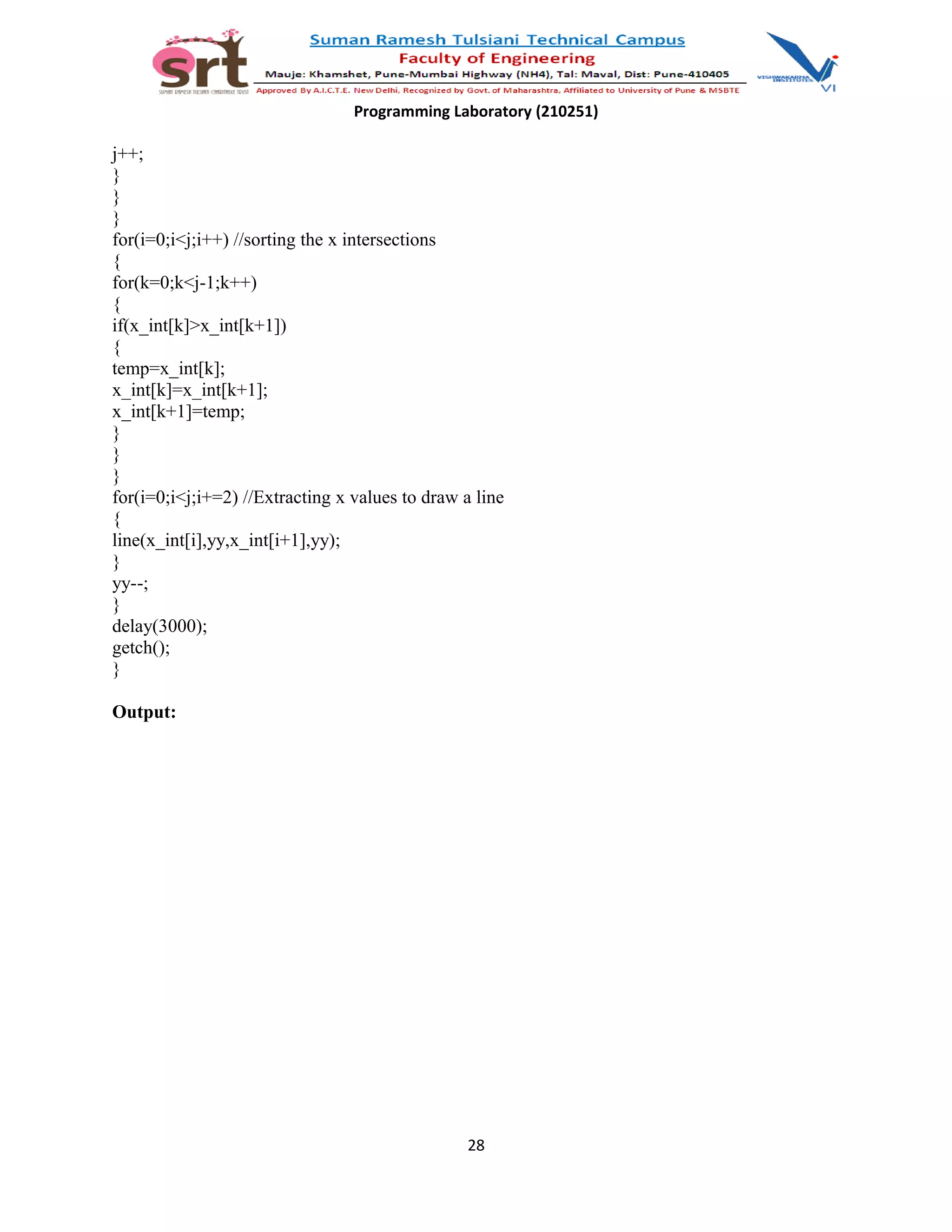 Programming Laboratory (210251)
j++;
}
}
}
for(i=0;i<j;i++) //sorting the x intersections
{
for(k=0;k<j-1;k++)
{
if(x_int[k]>x_int[k+1])
{
temp=x_int[k];
x_int[k]=x_int[k+1];
x_int[k+1]=temp;
}
}
}
for(i=0;i<j;i+=2) //Extracting x values to draw a line
{
line(x_int[i],yy,x_int[i+1],yy);
}
yy--;
}
delay(3000);
getch();
}
Output:
28
 