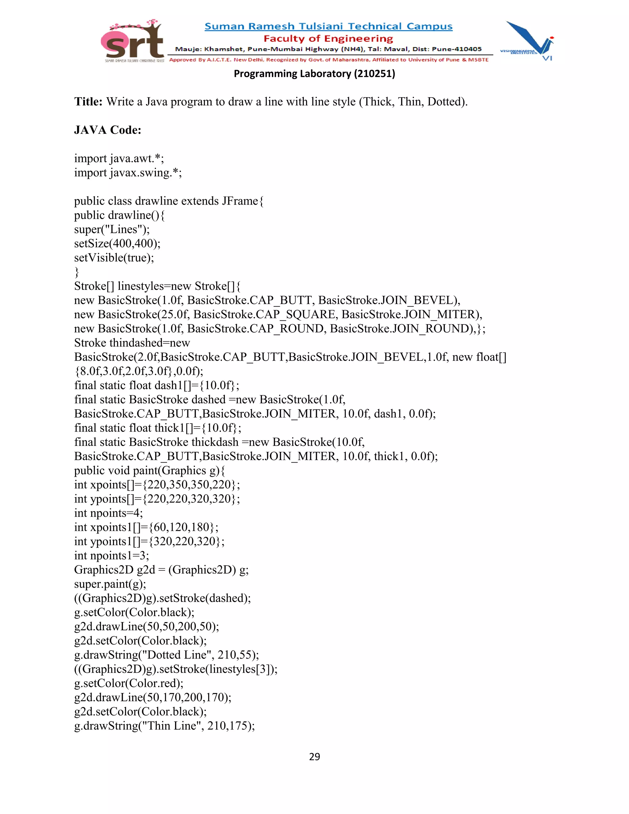 Programming Laboratory (210251)
Title: Write a Java program to draw a line with line style (Thick, Thin, Dotted).
JAVA Code:
import java.awt.*;
import javax.swing.*;
public class drawline extends JFrame{
public drawline(){
super("Lines");
setSize(400,400);
setVisible(true);
}
Stroke[] linestyles=new Stroke[]{
new BasicStroke(1.0f, BasicStroke.CAP_BUTT, BasicStroke.JOIN_BEVEL),
new BasicStroke(25.0f, BasicStroke.CAP_SQUARE, BasicStroke.JOIN_MITER),
new BasicStroke(1.0f, BasicStroke.CAP_ROUND, BasicStroke.JOIN_ROUND),};
Stroke thindashed=new
BasicStroke(2.0f,BasicStroke.CAP_BUTT,BasicStroke.JOIN_BEVEL,1.0f, new float[]
{8.0f,3.0f,2.0f,3.0f},0.0f);
final static float dash1[]={10.0f};
final static BasicStroke dashed =new BasicStroke(1.0f,
BasicStroke.CAP_BUTT,BasicStroke.JOIN_MITER, 10.0f, dash1, 0.0f);
final static float thick1[]={10.0f};
final static BasicStroke thickdash =new BasicStroke(10.0f,
BasicStroke.CAP_BUTT,BasicStroke.JOIN_MITER, 10.0f, thick1, 0.0f);
public void paint(Graphics g){
int xpoints[]={220,350,350,220};
int ypoints[]={220,220,320,320};
int npoints=4;
int xpoints1[]={60,120,180};
int ypoints1[]={320,220,320};
int npoints1=3;
Graphics2D g2d = (Graphics2D) g;
super.paint(g);
((Graphics2D)g).setStroke(dashed);
g.setColor(Color.black);
g2d.drawLine(50,50,200,50);
g2d.setColor(Color.black);
g.drawString("Dotted Line", 210,55);
((Graphics2D)g).setStroke(linestyles[3]);
g.setColor(Color.red);
g2d.drawLine(50,170,200,170);
g2d.setColor(Color.black);
g.drawString("Thin Line", 210,175);
29
 