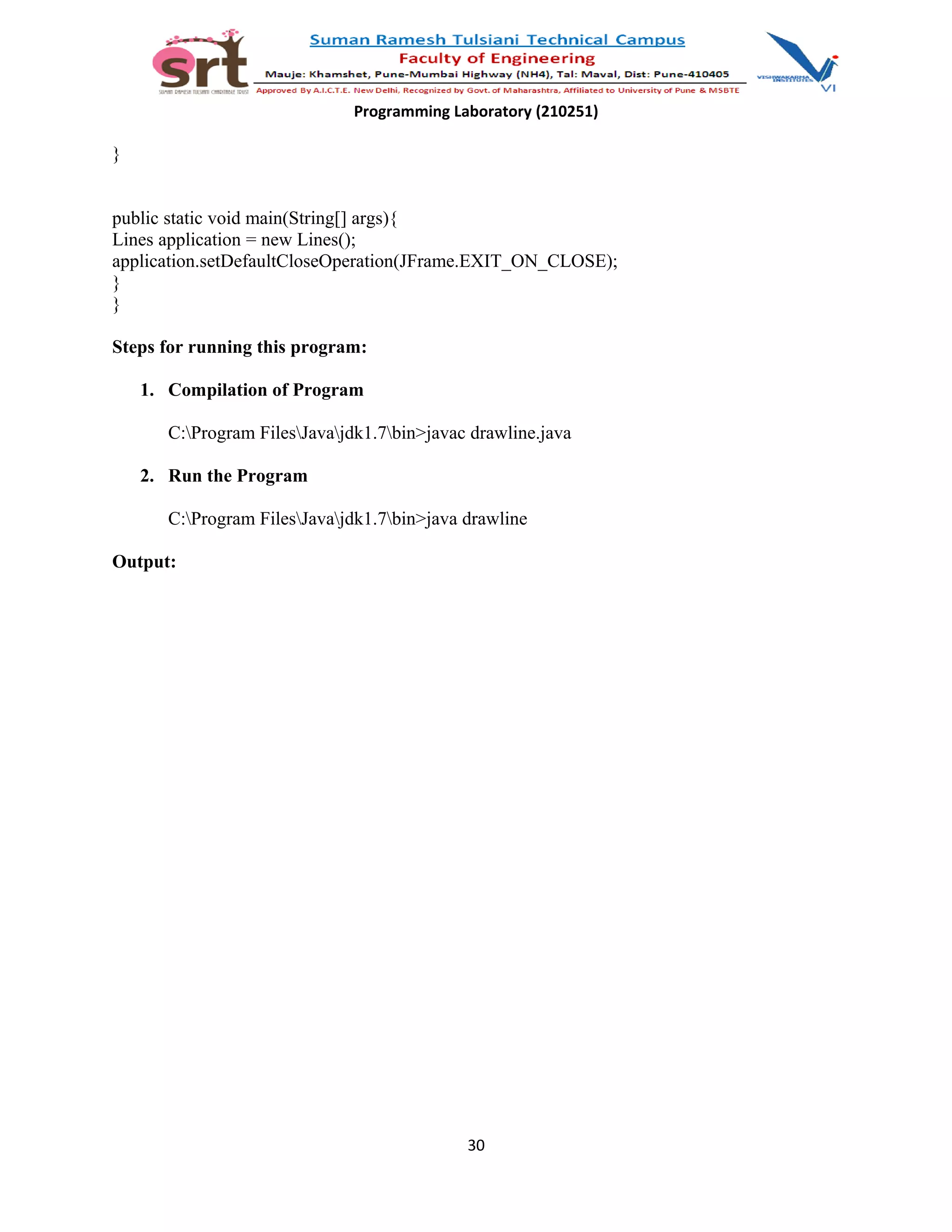 Programming Laboratory (210251)
}
public static void main(String[] args){
Lines application = new Lines();
application.setDefaultCloseOperation(JFrame.EXIT_ON_CLOSE);
}
}
Steps for running this program:
1. Compilation of Program
C:Program FilesJavajdk1.7bin>javac drawline.java
2. Run the Program
C:Program FilesJavajdk1.7bin>java drawline
Output:
30
 