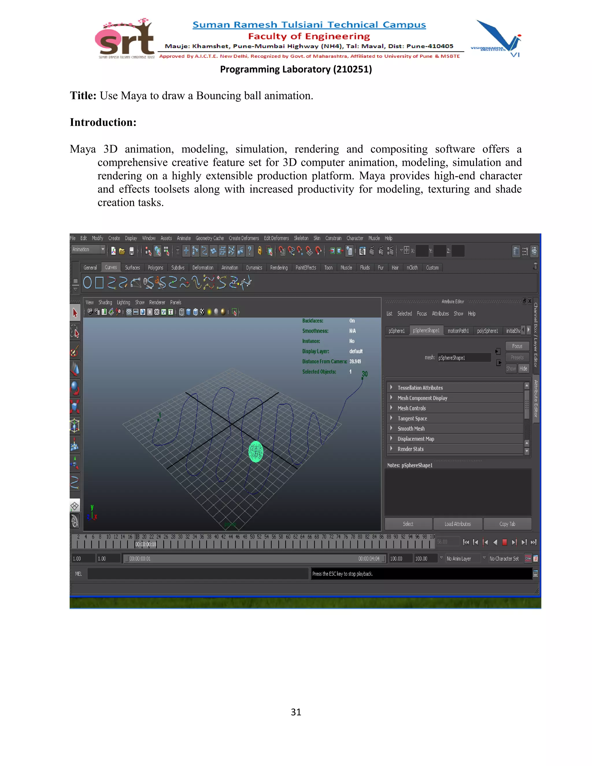 Programming Laboratory (210251)
Title: Use Maya to draw a Bouncing ball animation.
Introduction:
Maya 3D animation, modeling, simulation, rendering and compositing software offers a
comprehensive creative feature set for 3D computer animation, modeling, simulation and
rendering on a highly extensible production platform. Maya provides high-end character
and effects toolsets along with increased productivity for modeling, texturing and shade
creation tasks.
31
 