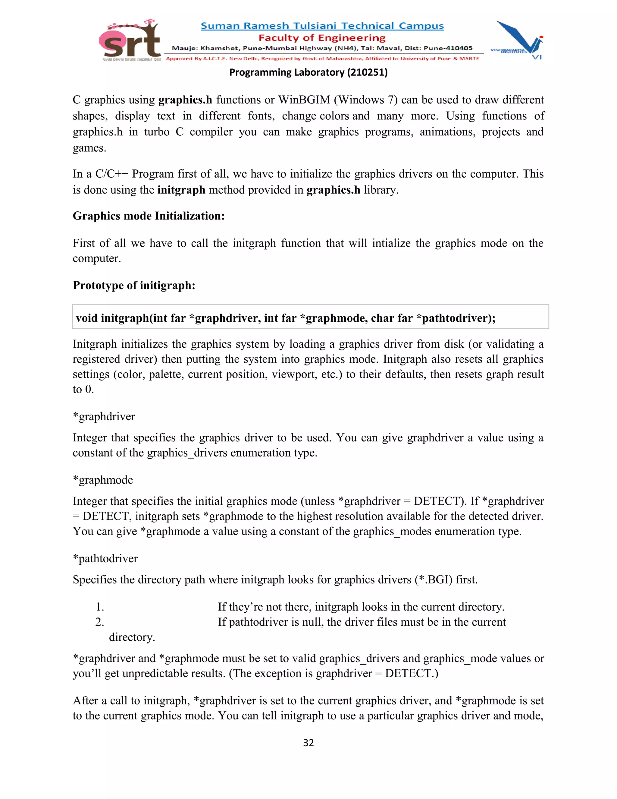 Programming Laboratory (210251)
C graphics using graphics.h functions or WinBGIM (Windows 7) can be used to draw different
shapes, display text in different fonts, change colors and many more. Using functions of
graphics.h in turbo C compiler you can make graphics programs, animations, projects and
games.
In a C/C++ Program first of all, we have to initialize the graphics drivers on the computer. This
is done using the initgraph method provided in graphics.h library.
Graphics mode Initialization:
First of all we have to call the initgraph function that will intialize the graphics mode on the
computer.
Prototype of initigraph:
void initgraph(int far *graphdriver, int far *graphmode, char far *pathtodriver);
Initgraph initializes the graphics system by loading a graphics driver from disk (or validating a
registered driver) then putting the system into graphics mode. Initgraph also resets all graphics
settings (color, palette, current position, viewport, etc.) to their defaults, then resets graph result
to 0.
*graphdriver
Integer that specifies the graphics driver to be used. You can give graphdriver a value using a
constant of the graphics_drivers enumeration type.
*graphmode
Integer that specifies the initial graphics mode (unless *graphdriver = DETECT). If *graphdriver
= DETECT, initgraph sets *graphmode to the highest resolution available for the detected driver.
You can give *graphmode a value using a constant of the graphics_modes enumeration type.
*pathtodriver
Specifies the directory path where initgraph looks for graphics drivers (*.BGI) first.
1. If they’re not there, initgraph looks in the current directory.
2. If pathtodriver is null, the driver files must be in the current
directory.
*graphdriver and *graphmode must be set to valid graphics_drivers and graphics_mode values or
you’ll get unpredictable results. (The exception is graphdriver = DETECT.)
After a call to initgraph, *graphdriver is set to the current graphics driver, and *graphmode is set
to the current graphics mode. You can tell initgraph to use a particular graphics driver and mode,
32
 