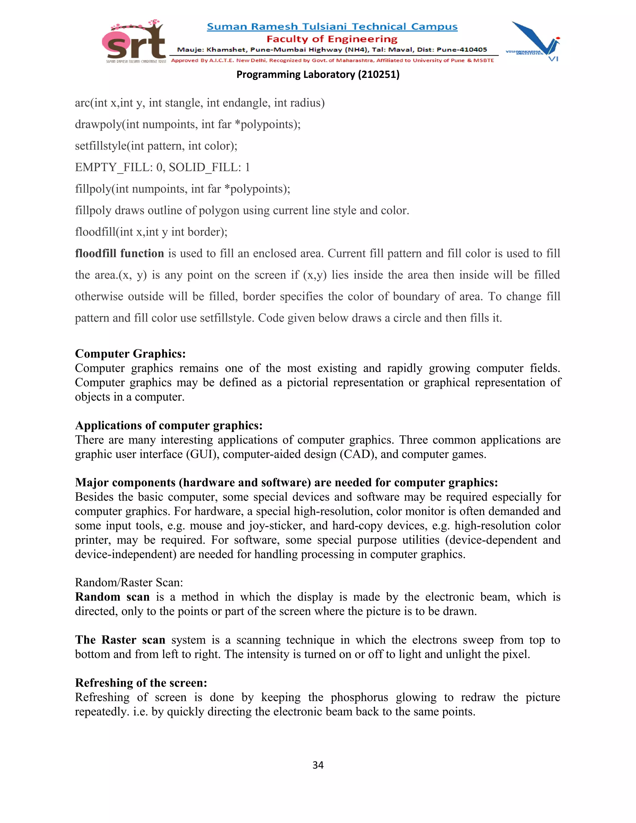 Programming Laboratory (210251)
arc(int x,int y, int stangle, int endangle, int radius)
drawpoly(int numpoints, int far *polypoints);
setfillstyle(int pattern, int color);
EMPTY_FILL: 0, SOLID_FILL: 1
fillpoly(int numpoints, int far *polypoints);
fillpoly draws outline of polygon using current line style and color.
floodfill(int x,int y int border);
floodfill function is used to fill an enclosed area. Current fill pattern and fill color is used to fill
the area.(x, y) is any point on the screen if (x,y) lies inside the area then inside will be filled
otherwise outside will be filled, border specifies the color of boundary of area. To change fill
pattern and fill color use setfillstyle. Code given below draws a circle and then fills it.
Computer Graphics:
Computer graphics remains one of the most existing and rapidly growing computer fields.
Computer graphics may be defined as a pictorial representation or graphical representation of
objects in a computer.
Applications of computer graphics:
There are many interesting applications of computer graphics. Three common applications are
graphic user interface (GUI), computer-aided design (CAD), and computer games.
Major components (hardware and software) are needed for computer graphics:
Besides the basic computer, some special devices and software may be required especially for
computer graphics. For hardware, a special high-resolution, color monitor is often demanded and
some input tools, e.g. mouse and joy-sticker, and hard-copy devices, e.g. high-resolution color
printer, may be required. For software, some special purpose utilities (device-dependent and
device-independent) are needed for handling processing in computer graphics.
Random/Raster Scan:
Random scan is a method in which the display is made by the electronic beam, which is
directed, only to the points or part of the screen where the picture is to be drawn.
The Raster scan system is a scanning technique in which the electrons sweep from top to
bottom and from left to right. The intensity is turned on or off to light and unlight the pixel.
Refreshing of the screen:
Refreshing of screen is done by keeping the phosphorus glowing to redraw the picture
repeatedly. i.e. by quickly directing the electronic beam back to the same points.
34
 