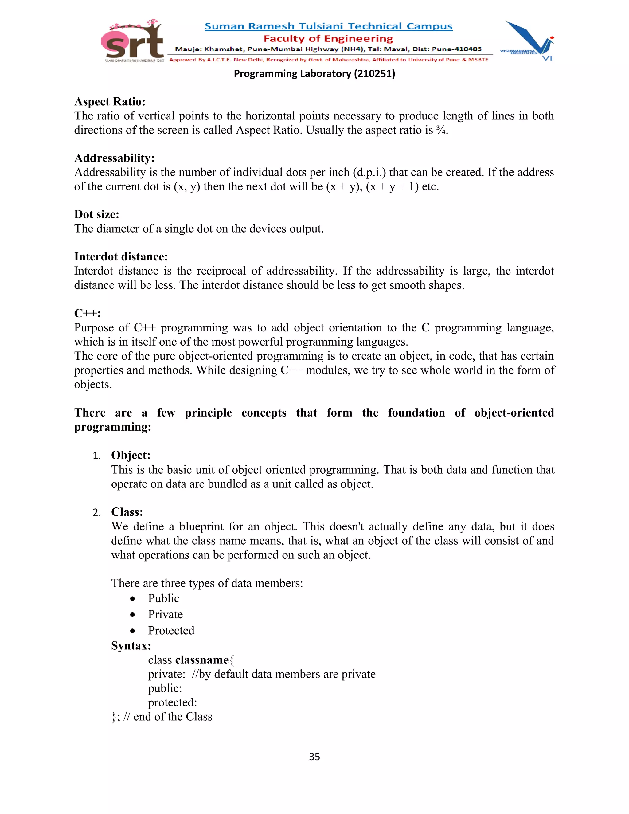 Programming Laboratory (210251)
Aspect Ratio:
The ratio of vertical points to the horizontal points necessary to produce length of lines in both
directions of the screen is called Aspect Ratio. Usually the aspect ratio is ¾.
Addressability:
Addressability is the number of individual dots per inch (d.p.i.) that can be created. If the address
of the current dot is (x, y) then the next dot will be (x + y), (x + y + 1) etc.
Dot size:
The diameter of a single dot on the devices output.
Interdot distance:
Interdot distance is the reciprocal of addressability. If the addressability is large, the interdot
distance will be less. The interdot distance should be less to get smooth shapes.
C++:
Purpose of C++ programming was to add object orientation to the C programming language,
which is in itself one of the most powerful programming languages.
The core of the pure object-oriented programming is to create an object, in code, that has certain
properties and methods. While designing C++ modules, we try to see whole world in the form of
objects.
There are a few principle concepts that form the foundation of object-oriented
programming:
1. Object:
This is the basic unit of object oriented programming. That is both data and function that
operate on data are bundled as a unit called as object.
2. Class:
We define a blueprint for an object. This doesn't actually define any data, but it does
define what the class name means, that is, what an object of the class will consist of and
what operations can be performed on such an object.
There are three types of data members:
• Public
• Private
• Protected
Syntax:
class classname{
private: //by default data members are private
public:
protected:
}; // end of the Class
35
 