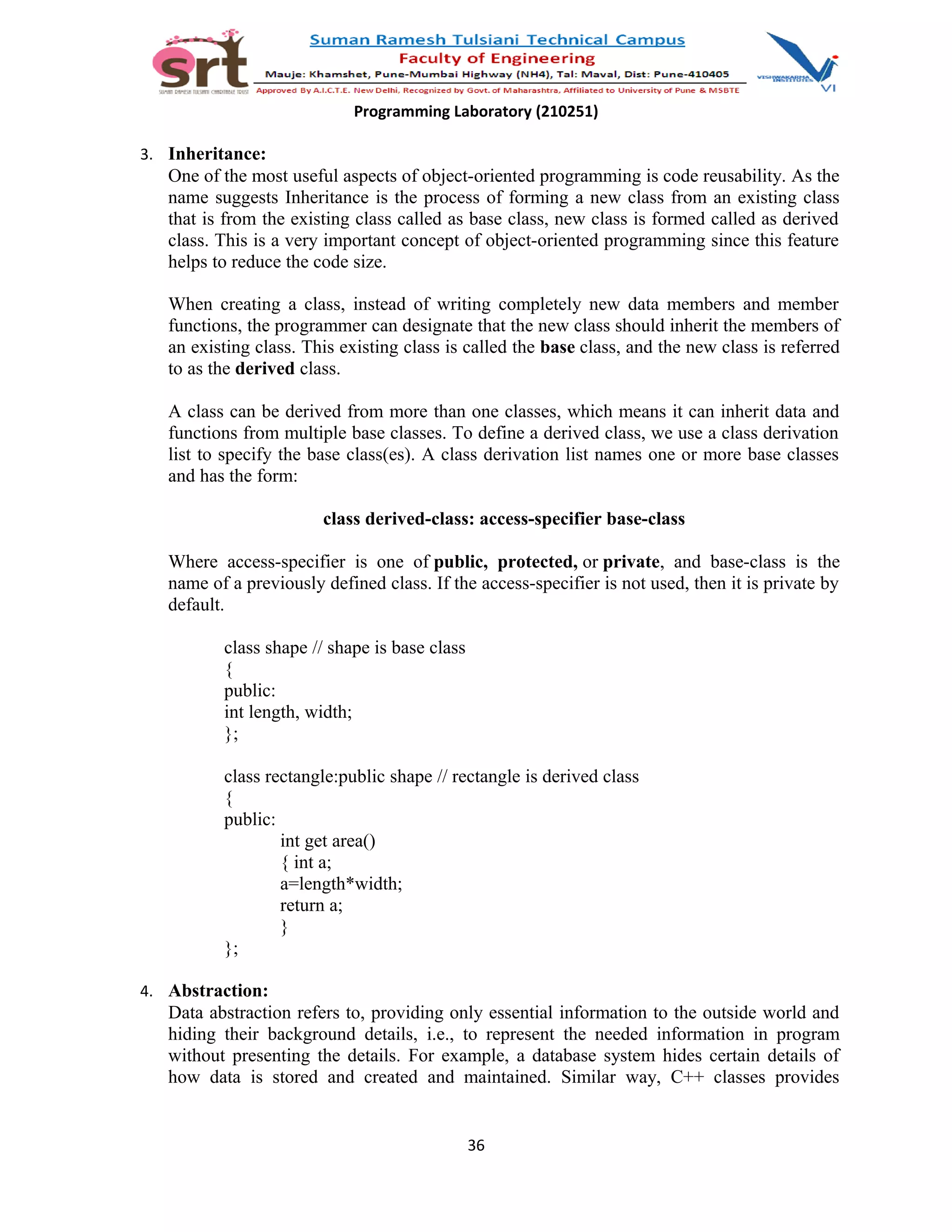 Programming Laboratory (210251)
3. Inheritance:
One of the most useful aspects of object-oriented programming is code reusability. As the
name suggests Inheritance is the process of forming a new class from an existing class
that is from the existing class called as base class, new class is formed called as derived
class. This is a very important concept of object-oriented programming since this feature
helps to reduce the code size.
When creating a class, instead of writing completely new data members and member
functions, the programmer can designate that the new class should inherit the members of
an existing class. This existing class is called the base class, and the new class is referred
to as the derived class.
A class can be derived from more than one classes, which means it can inherit data and
functions from multiple base classes. To define a derived class, we use a class derivation
list to specify the base class(es). A class derivation list names one or more base classes
and has the form:
class derived-class: access-specifier base-class
Where access-specifier is one of public, protected, or private, and base-class is the
name of a previously defined class. If the access-specifier is not used, then it is private by
default.
class shape // shape is base class
{
public:
int length, width;
};
class rectangle:public shape // rectangle is derived class
{
public:
int get area()
{ int a;
a=length*width;
return a;
}
};
4. Abstraction:
Data abstraction refers to, providing only essential information to the outside world and
hiding their background details, i.e., to represent the needed information in program
without presenting the details. For example, a database system hides certain details of
how data is stored and created and maintained. Similar way, C++ classes provides
36
 