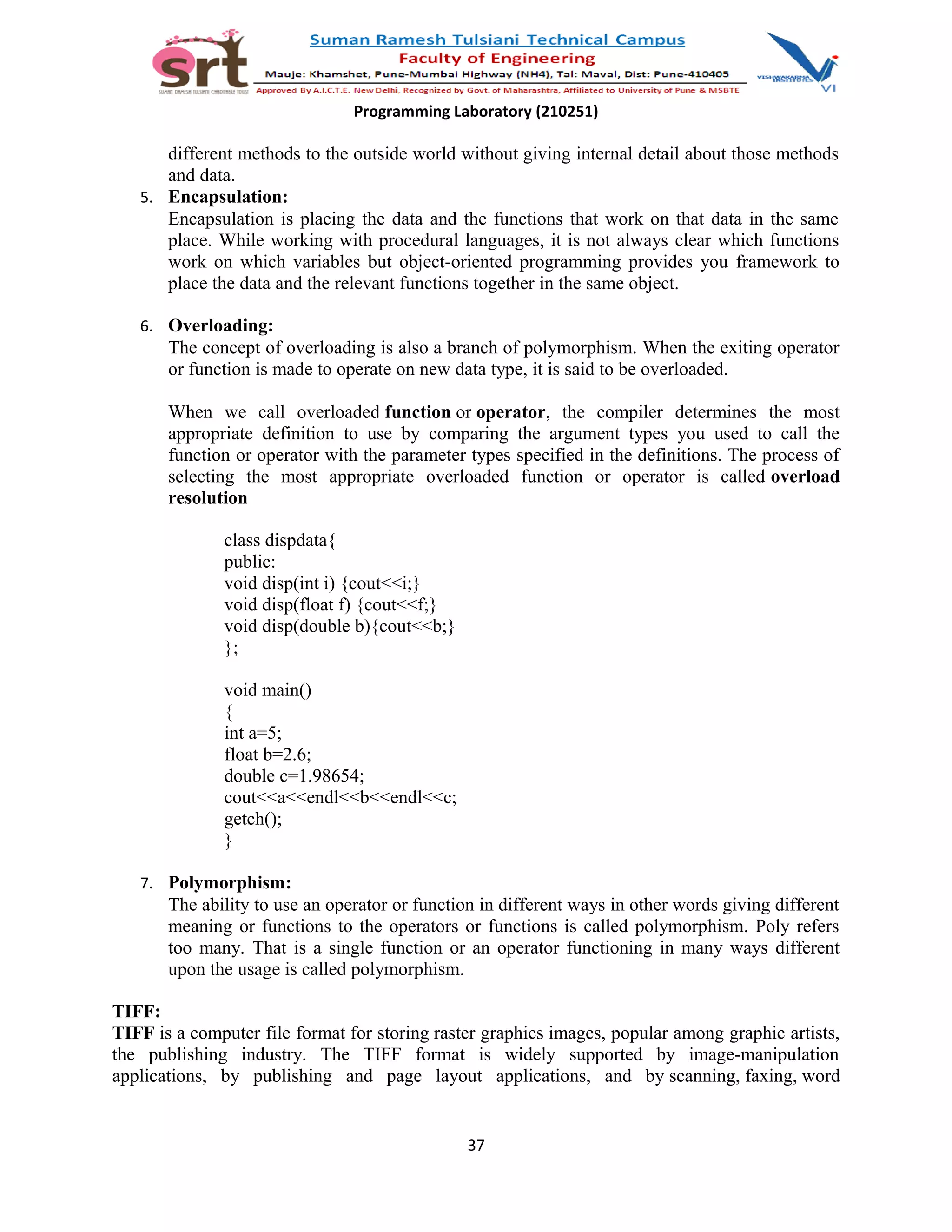 Programming Laboratory (210251)
different methods to the outside world without giving internal detail about those methods
and data.
5. Encapsulation:
Encapsulation is placing the data and the functions that work on that data in the same
place. While working with procedural languages, it is not always clear which functions
work on which variables but object-oriented programming provides you framework to
place the data and the relevant functions together in the same object.
6. Overloading:
The concept of overloading is also a branch of polymorphism. When the exiting operator
or function is made to operate on new data type, it is said to be overloaded.
When we call overloaded function or operator, the compiler determines the most
appropriate definition to use by comparing the argument types you used to call the
function or operator with the parameter types specified in the definitions. The process of
selecting the most appropriate overloaded function or operator is called overload
resolution
class dispdata{
public:
void disp(int i) {cout<<i;}
void disp(float f) {cout<<f;}
void disp(double b){cout<<b;}
};
void main()
{
int a=5;
float b=2.6;
double c=1.98654;
cout<<a<<endl<<b<<endl<<c;
getch();
}
7. Polymorphism:
The ability to use an operator or function in different ways in other words giving different
meaning or functions to the operators or functions is called polymorphism. Poly refers
too many. That is a single function or an operator functioning in many ways different
upon the usage is called polymorphism.
TIFF:
TIFF is a computer file format for storing raster graphics images, popular among graphic artists,
the publishing industry. The TIFF format is widely supported by image-manipulation
applications, by publishing and page layout applications, and by scanning, faxing, word
37
 
