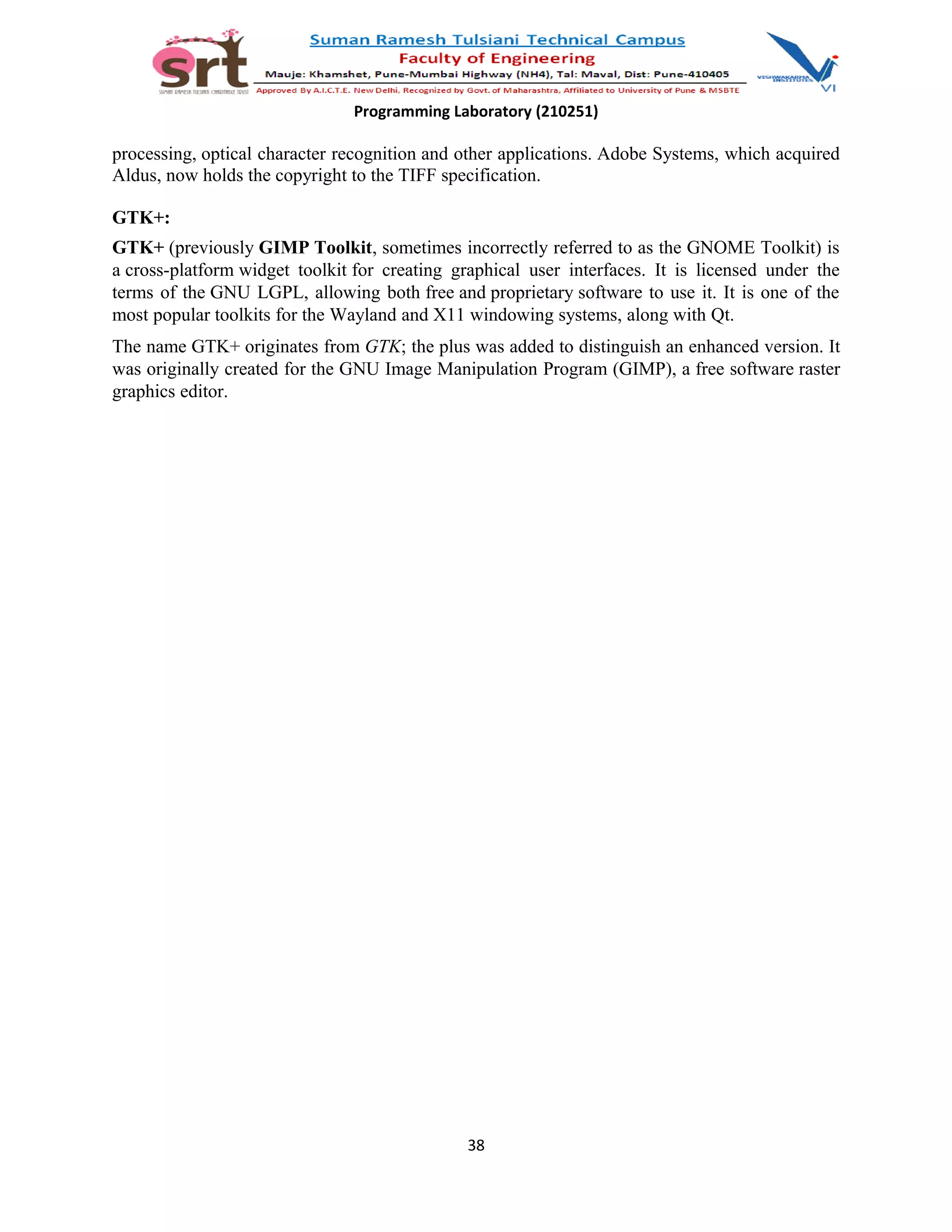Programming Laboratory (210251)
processing, optical character recognition and other applications. Adobe Systems, which acquired
Aldus, now holds the copyright to the TIFF specification.
GTK+:
GTK+ (previously GIMP Toolkit, sometimes incorrectly referred to as the GNOME Toolkit) is
a cross-platform widget toolkit for creating graphical user interfaces. It is licensed under the
terms of the GNU LGPL, allowing both free and proprietary software to use it. It is one of the
most popular toolkits for the Wayland and X11 windowing systems, along with Qt.
The name GTK+ originates from GTK; the plus was added to distinguish an enhanced version. It
was originally created for the GNU Image Manipulation Program (GIMP), a free software raster
graphics editor.
38
 