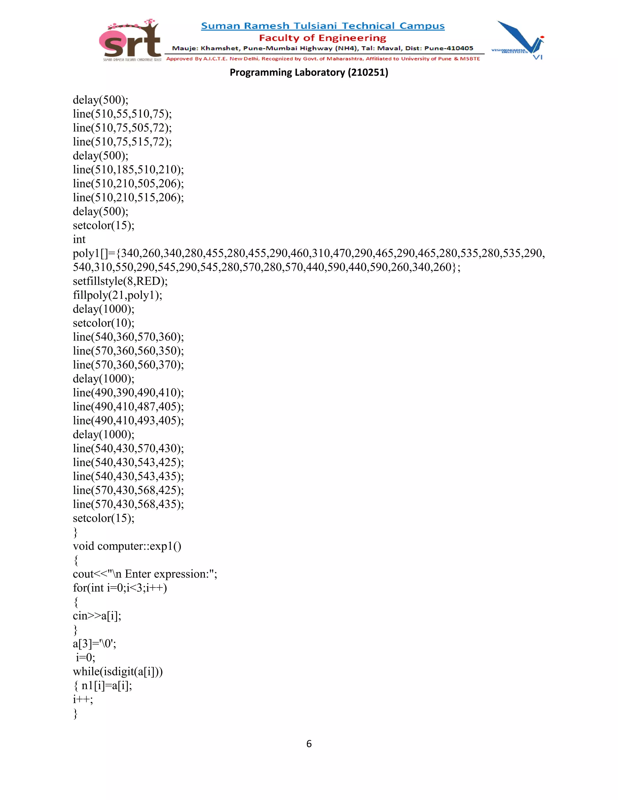 Programming Laboratory (210251)
delay(500);
line(510,55,510,75);
line(510,75,505,72);
line(510,75,515,72);
delay(500);
line(510,185,510,210);
line(510,210,505,206);
line(510,210,515,206);
delay(500);
setcolor(15);
int
poly1[]={340,260,340,280,455,280,455,290,460,310,470,290,465,290,465,280,535,280,535,290,
540,310,550,290,545,290,545,280,570,280,570,440,590,440,590,260,340,260};
setfillstyle(8,RED);
fillpoly(21,poly1);
delay(1000);
setcolor(10);
line(540,360,570,360);
line(570,360,560,350);
line(570,360,560,370);
delay(1000);
line(490,390,490,410);
line(490,410,487,405);
line(490,410,493,405);
delay(1000);
line(540,430,570,430);
line(540,430,543,425);
line(540,430,543,435);
line(570,430,568,425);
line(570,430,568,435);
setcolor(15);
}
void computer::exp1()
{
cout<<"n Enter expression:";
for(int i=0;i<3;i++)
{
cin>>a[i];
}
a[3]='0';
i=0;
while(isdigit(a[i]))
{ n1[i]=a[i];
i++;
}
6
 