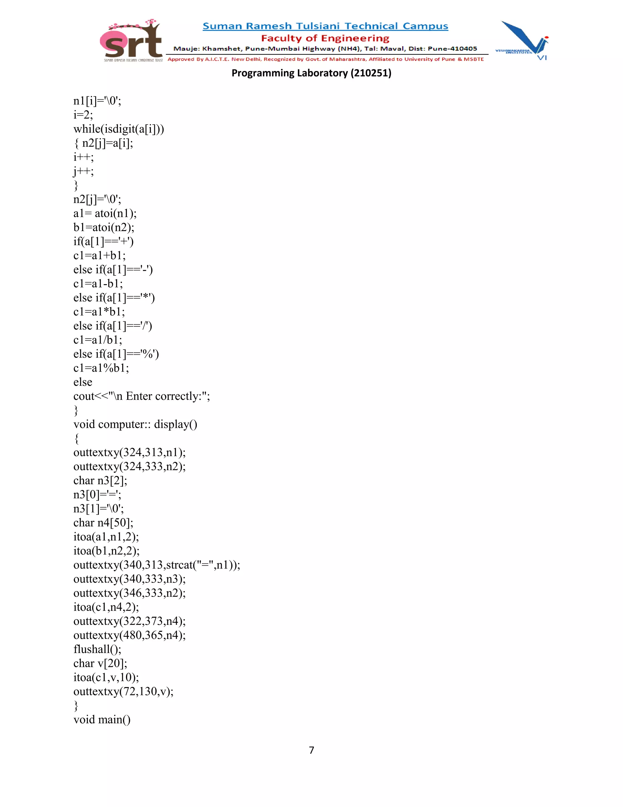 Programming Laboratory (210251)
n1[i]='0';
i=2;
while(isdigit(a[i]))
{ n2[j]=a[i];
i++;
j++;
}
n2[j]='0';
a1= atoi(n1);
b1=atoi(n2);
if(a[1]=='+')
c1=a1+b1;
else if(a[1]=='-')
c1=a1-b1;
else if(a[1]=='*')
c1=a1*b1;
else if(a[1]=='/')
c1=a1/b1;
else if(a[1]=='%')
c1=a1%b1;
else
cout<<"n Enter correctly:";
}
void computer:: display()
{
outtextxy(324,313,n1);
outtextxy(324,333,n2);
char n3[2];
n3[0]='=';
n3[1]='0';
char n4[50];
itoa(a1,n1,2);
itoa(b1,n2,2);
outtextxy(340,313,strcat("=",n1));
outtextxy(340,333,n3);
outtextxy(346,333,n2);
itoa(c1,n4,2);
outtextxy(322,373,n4);
outtextxy(480,365,n4);
flushall();
char v[20];
itoa(c1,v,10);
outtextxy(72,130,v);
}
void main()
7
 
